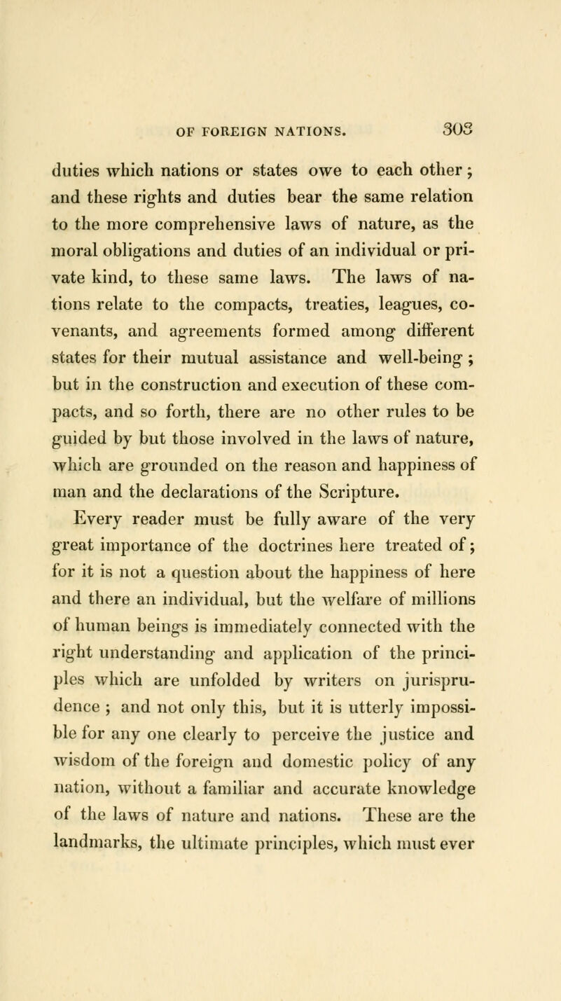 duties which nations or states owe to each other; and these rights and duties bear the same relation to the more comprehensive laws of nature, as the moral oblig-ations and duties of an individual or pri- vate kind, to these same laws. The laws of na- tions relate to the compacts, treaties, leagues, co- venants, and agreements formed among different states for their mutual assistance and well-being; but in the construction and execution of these com- pacts, and so forth, there are no other rules to be guided by but those involved in the laws of nature, which are grounded on the reason and happiness of man and the declarations of the Scripture. Every reader must be fully aware of the very great importance of the doctrines here treated of; for it is not a question about the happiness of here and there an individual, but the welfare of millions of human beings is immediately connected with the right understanding and application of the princi- ples which are unfolded by writers on jurispru- dence ; and not only this, but it is utterly impossi- ble for any one clearly to perceive the justice and wisdom of the foreign and domestic policy of any nation, without a familiar and accurate knowledge of the laws of nature and nations. These are the landmarks, the ultimate principles, which must ever