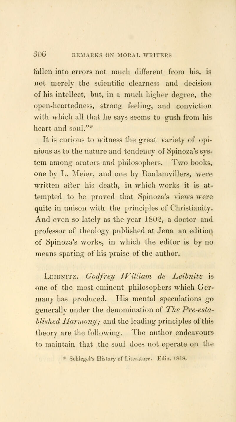 fallen into errors not iiuicli different from his, is not merely the scientific clearness and decision of his intellect, bnt, in a much higher degree, the open-heartedness, strong feeling, and conviction with which all that he says seems to gush from his heart and soul.* It is curious to witness the great variety of opi- nions as to the nature and tendency of Spinoza's sys- tem among orators and philosophers. Two books, one by L. Meier, and one by Boulamvillers, were written after his death, in which works it is at- tempted to be proved that Spinoza's views were quite in unison with the principles of Christianity, And even so lately as the year 1802, a doctor and professor of theology published at Jena an edition of Spinoza's works, in which the editor is by no means sparing of his praise of the author. Leibnitz. Godfrey JVilliam de Leibnitz is one of the most eminent philosophers which Ger- many has produced. His mental speculations go generally under the denomination of The Pre-esta- blished Harmony; and the leading principles of this theory are the following. The author endeavours to maintain that the soul does not operate on the * Schlegel's History of LiteratiiiT. Edin. IRIS.