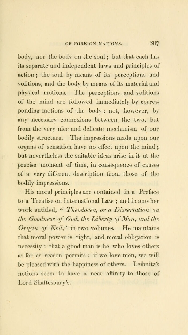 body, nor the body on the soul; but that each has its separate and independent laws and principles of action; the soul by means of its perceptions and volitions, and the body by means of its material and physical motions. The perceptions and volitions of the mind are followed immediately by corres- ponding- motions of the body; not, however, by any necessary connexions between the two, but from the very nice and delicate mechanism of our bodily structure. The impressions made upon our organs of sensation have no effect upon the mind ; but nevertheless the suitable ideas arise in it at the precise moment of time, in consequence of causes of a very different description from those of the bodily impressions. His moral principles are contained in a Preface to a Treatise on International Law ; and in another work entitled,  Theodocea., or a Dissertation on the Goodness of God, the Libert?/ ofMan, and the Origin of Evil,''* in two volumes. He maintains that moral power is right, and moral obligation is necessity : that a good man is he who loves others as far as reason permits : if we love men, we will be pleased with the happiness of others. Leibnitz's notions seem to have a near affinity to those of Lord Shaftesbury's.