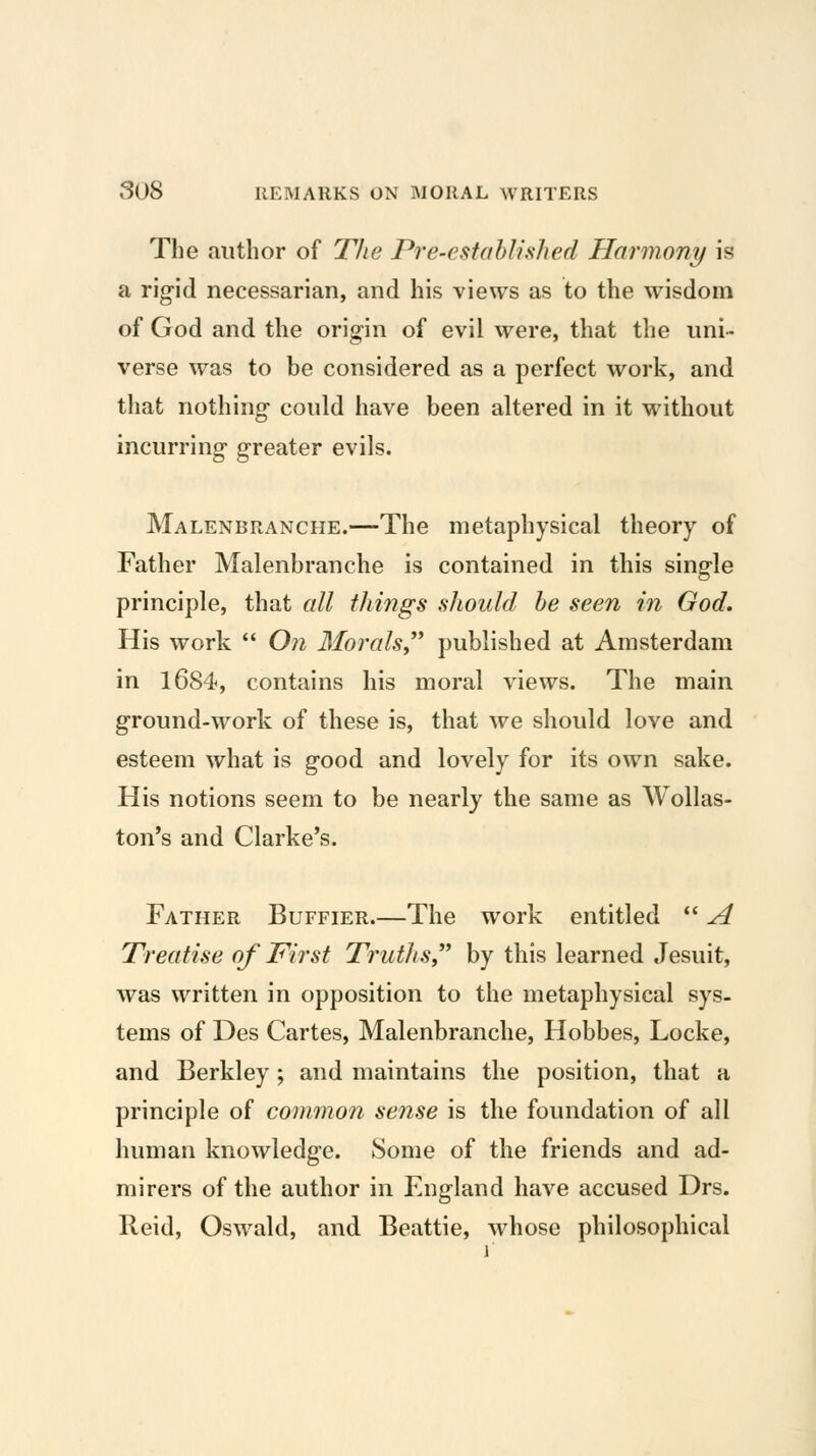 The author of The Pre-estoblisJied Harmon^/ is a rig-id necessarian, and his views as to the wisdom of God and the origin of evil were, that the uni- verse was to be considered as a perfect work, and that nothing could have been altered in it without incurring greater evils. Malenbranche.—The metaphysical theory of Father Malenbranche is contained in this single principle, that all things should be seen in God. His work *' On Morals^* published at Amsterdam in 1684, contains his moral views. The main ground-work of these is, that we should love and esteem what is good and lovely for its own sake. His notions seem to be nearly the same as Wollas- ton's and Clarke's. Father Buffier.—The work entitled *' A Treatise of First Truths, by this learned Jesuit, was written in opposition to the metaphysical sys- tems of Des Cartes, Malenbranche, Hobbes, Locke, and Berkley ; and maintains the position, that a principle of common sense is the foundation of all human knowledge. Some of the friends and ad- mirers of the author in England have accused Drs. Reid, Oswald, and Beattie, whose philosophical 1