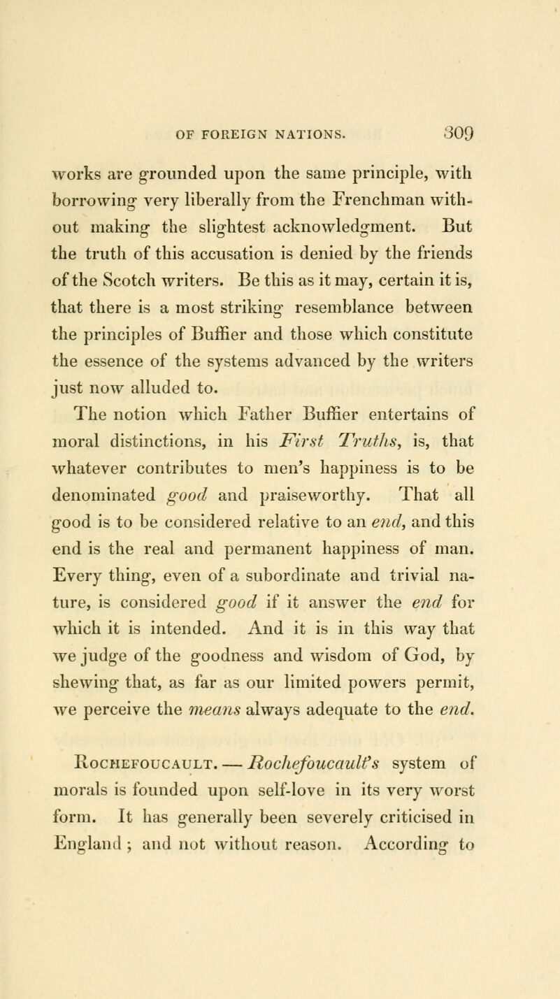 works are grounded upon the same principle, with borrowing- very liberally from the Frenchman with- out making- the slightest acknowledgment. But the truth of this accusation is denied by the friends of the Scotch writers. Be this as it may, certain it is, that there is a most striking^ resemblance between the principles of Buffier and those which constitute the essence of the systems advanced by the writers just now alluded to. The notion which Father Buffier entertains of moral distinctions, in his First Truths, is, that whatever contributes to men's happiness is to be denominated good and praiseworthy. That all good is to be considered relative to an e7idy and this end is the real and permanent happiness of man. Every thing, even of a subordinate and trivial na- ture, is considered good if it answer the end for which it is intended. And it is in this way that we judge of the goodness and wisdom of God, by shewing that, as far as our limited powers permit, we perceive the means always adequate to the end. RocHEFOucAULT. — Rockefoucaulfs system of morals is founded upon self-love in its very worst form. It has generally been severely criticised in England ; and not without reason. According to