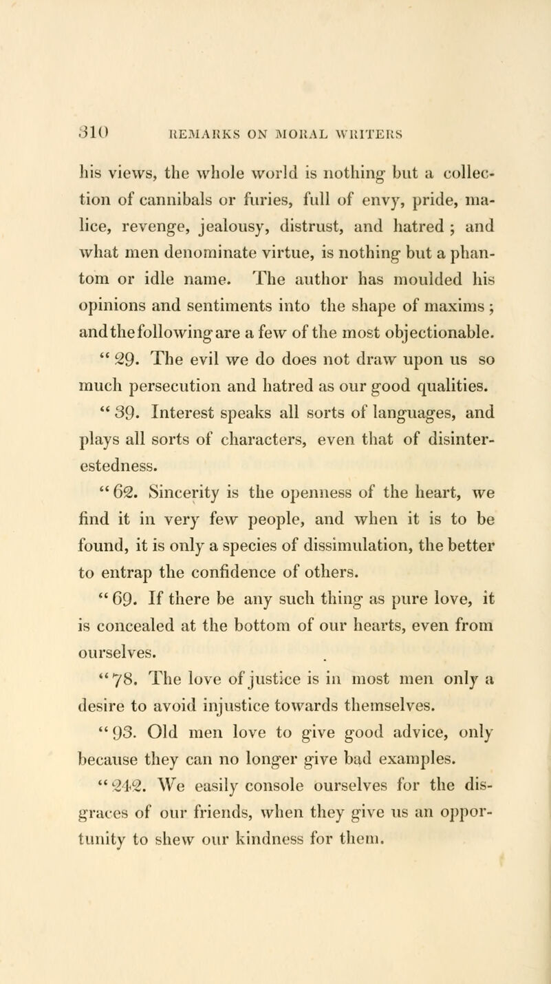 his views, the whole world is nothing- but a collec- tion of cannibals or furies, full of envy, pride, ma- lice, revenge, jealousy, distrust, and hatred ; and what men denominate virtue, is nothing- but a phan- tom or idle name. The author has moulded his opinions and sentiments into the shape of maxims ; and the following are a few of the most objectionable.  29. The evil we do does not draw upon us so much persecution and hatred as our good qualities. 39. Interest speaks all sorts of languages, and plays all sorts of characters, even that of disinter- estedness. *' 62. Sincerity is the openness of the heart, we find it in very few people, and when it is to be found, it is only a species of dissimulation, the better to entrap the confidence of others.  69. If there be any such thing as pure love, it is concealed at the bottom of our hearts, even from ourselves. 78. The love of justice is in most men only a desire to avoid injustice towards themselves. *' 93. Old men love to give good advice, only because they can no longer give bad examples.  242. We easily console ourselves for the dis- graces of our friends, when they give us an oppor- tunity to shew our kindness for them.