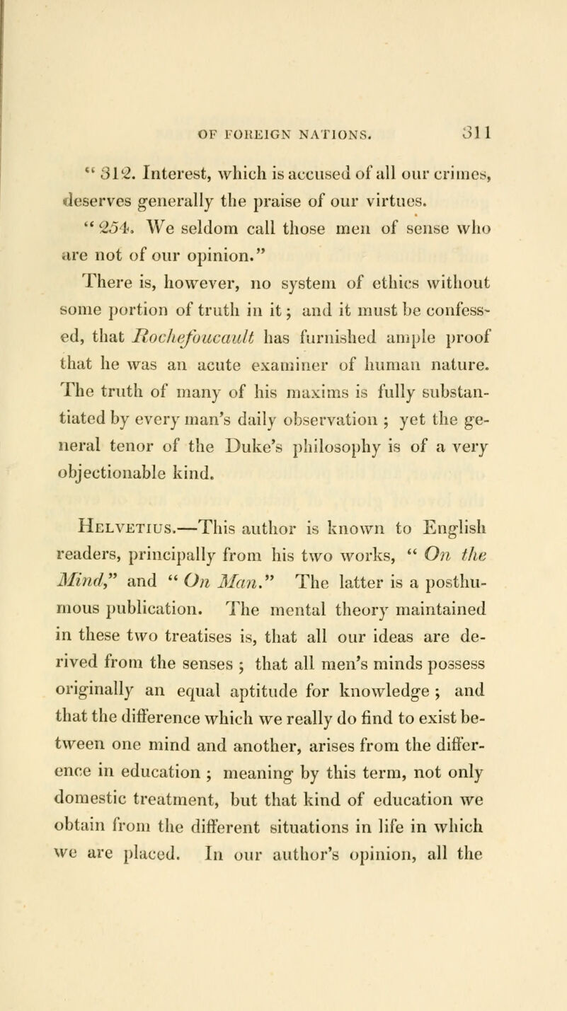 *' 31*2. Interest, which is accused of all our crimes, deserves generally the praise of our virtues. '* 254. We seldom call those men of sense who are not of our opinion. There is, however, no system of ethics without some portion of truth in it; and it must be confess- ed, that Rocliefoucault has furnished aniple proof that he was an acute examiner of human nature. The truth of many of his maxims is fully substan- tiated by every man's daily observation ; yet the ge- neral tenor of the Duke's philosophy is of a very objectionable kind. Helvetius.—This author is known to English readers, principally from his two works,  On ihe Mind,'' and  On Man. The latter is a posthu- mous publication. The mental theory maintained in these two treatises is, that all our ideas are de- rived from the senses ; that all men's minds possess originally an equal aptitude for knowledge ; and that the difference which we really do find to exist be- tween one mind and another, arises from the differ- ence in education ; meaning by this term, not only domestic treatment, but that kind of education we obtain from the different situations in life in which we are placed. In our author's opinion, all the