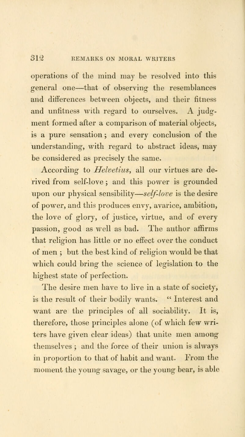 operations of the mind may be resolved into this g-eneral one—that of observing the resemblances and differences between objects, and their fitness and unfitness with regard to ourselves. A judg- ment formed after a comparison of material objects, is a pure sensation; and every conclusion of the understanding, with regard to abstract ideas, may be considered as precisely the same. According to Ilelvetius, all our virtues are de- rived from self-love ; and this power is grounded upon our physical sensibility—self-love is the desire of power, and this produces envy, avarice, ambition, the love of glory, of justice, virtue, and of every passion, good as well as bad. The author affirms that religion has little or no effect over the conduct of men ; but the best kind of religion would be that which could bring the science of legislation to the highest state of perfection. The desire men have to live in a state of society, is the result of their bodily wants. *' Interest and want are the principles of all sociability. It is, therefore, those principles alone (of which few wri- ters have given clear ideas) that unite men among themselves ; and the force of their union is always in proportion to that of habit and want. From the moment the young savage, or the young bear, is able