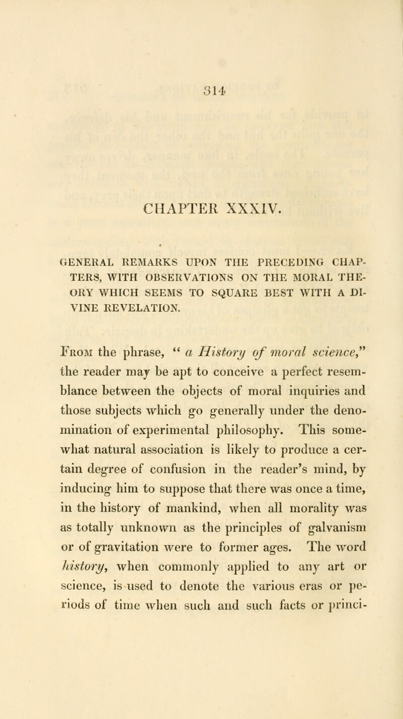 3U CHAPTER XXXIV. GENERAL REMARKS UPON THE PRECEDING CHAP- TERS, WITH OBSERVATIONS ON THE MORAL THE- ORY WHICH SEEMS TO SQUARE BEST WITH A DI- VINE REVELATION. From the phrase,  a History/ of moral science the reader maj be apt to conceive a perfect resem- blance between the objects of moral inquiries and those subjects which go generally under the deno- mination of experimental philosophy. This some- what natural association is likely to produce a cer- tain degree of confusion in the reader's mind, by inducing him to suppose that there was once a time, in the history of mankind, when all morality was as totally unknown as the principles of galvanism or of gravitation were to former ages. The word liistory, when commonly applied to any art or science, is used to denote the various eras or pe- riods of time when such and such facts or princi-