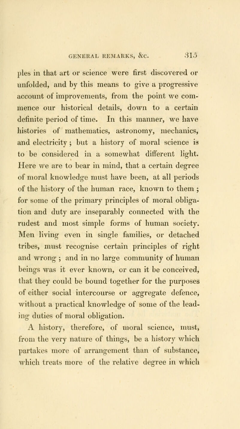 pies in that art or science were first discovered or unfolded, and by this means to give a progressive account of improvements, from the point we com- mence our historical details, down to a certain definite period of time. In this manner, we have histories of mathematics, astronomy, mechanics, and electricity; but a history of moral science is to be considered in a somewhat different light. Here we are to bear in mind, that a certain degree of moral knowledge must have been, at all periods of the history of the human race, known to them ; for some of the primary principles of moral obliga- tion and duty are inseparably connected with the rudest and most simple forms of human society. Men living even in single families, or detached tribes, must recognise certain principles of right and wrong ; and in no large community of human beings was it ever known, or can it be conceived, that they could be bound together for the purposes of either social intercourse or aggregate defence, without a practical knowledge of some of the lead- ing duties of moral obligation. A history, therefore, of moral science, must, from the very nature of things, be a history which partakes more of arrangement than of substance, which treats more of the relative degree in which