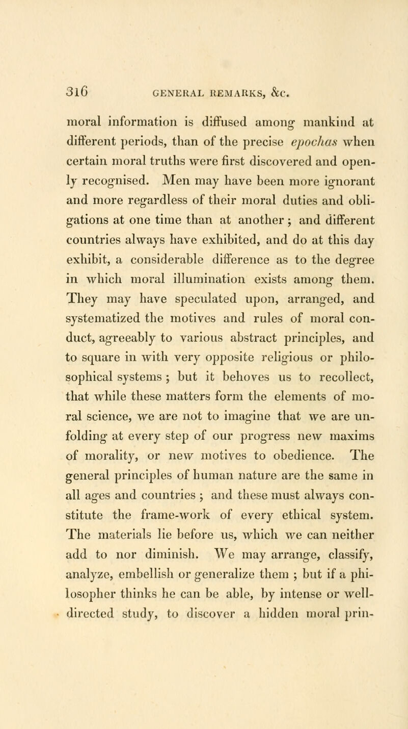 moral information is diffused among mankind at different periods, tlian of the precise epochaa when certain moral truths were first discovered and open- ly recog-nised. Men may have been more ig-norant and more regardless of their moral duties and obli- g-ations at one time than at another; and different countries always have exhibited, and do at this day exhibit, a considerable difference as to the degree in which moral illumination exists among them. They may have speculated upon, arranged, and systematized the motives and rules of moral con- duct, agreeably to various abstract principles, and to square in with very opposite religious or philo- sophical systems ; but it behoves us to recollect, that while these matters form the elements of mo- ral science, we are not to imagine that we are un- folding at every step of our progress new maxims of morality, or new motives to obedience. The general principles of human nature are the same in all ages and countries ; and these must always con- stitute the frame-work of every ethical system. The materials lie before us, which we can neither add to nor diminish. We may arrange, classify, analyze, embellish or generalize them ; but if a phi- losopher thinks he can be able, by intense or well- directed study, to discover a hidden moral prin-