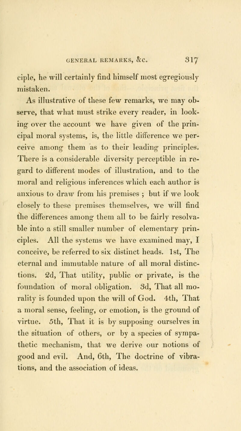 ciple, he will certainly find himself most egreg-iously mistaken. As illustrative of these few remarks, we may ob- serve, that what must strike every reader, in look- ing over the account we have given of the prin- cipal moral systems, is, the little difference we per- ceive among them as to their leading principles. There is a considerable diversity perceptible in re- gard to different modes of illustration, and to the moral and religious inferences which each author is anxious to draw from his premises ; but if we look closely to these premises themselves, we will find tlie differences among them all to be fairly resolva- ble into a still smaller number of elementary prin- ciples. All the systems we have examined may, I conceive, be referred to six distinct heads. 1 st. The eternal and immutable nature of all moral distinc- tions. 2d, That utility, public or private, is the foundation of moral obligation. 3d, That all mo- rality is founded upon the will of God. 4th, That a moral sense, feeling, or emotion, is the ground of virtue. 5th, That it is by supposing ourselves in the situation of others, or by a species of sympa- thetic mechanism, that we derive our notions of good and evil. And, 6th, The doctrine of vibra- tions, and the association of ideas.