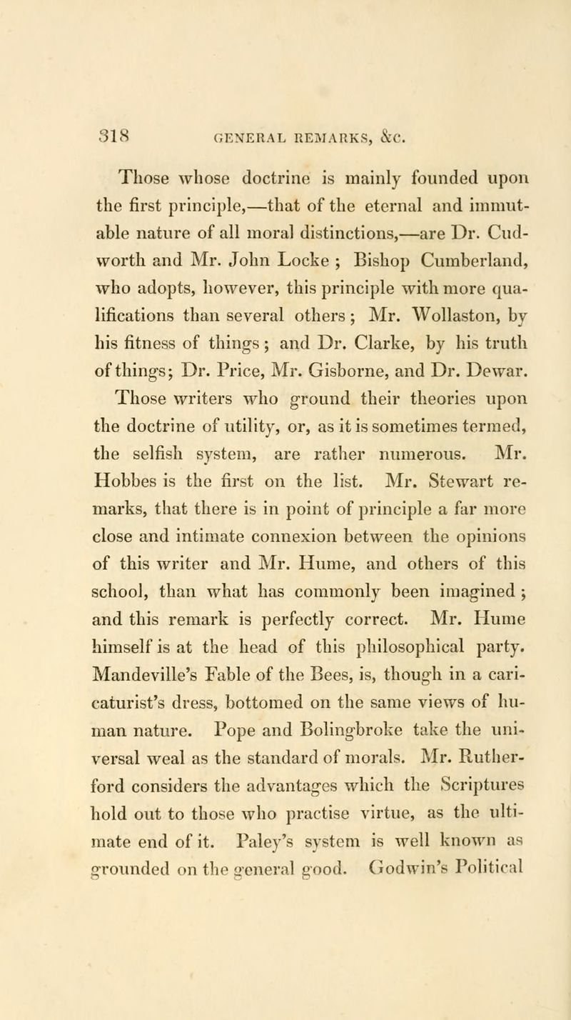 Those whose doctrine is mainly founded upon the first principle,—that of the eternal and immut- able nature of all moral distinctions,—are Dr. Cud- worth and Mr. John Locke ; Bishop Cumberland, who adopts, however, this principle with more qua- lifications than several others; Mr. Wollaston, by his fitness of things; and Dr. Clarke, by his truth of things; Dr. Price, Mr. Gisborne, and Dr. Dewar. Those writers who ground their theories upon the doctrine of utility, or, as it is sometimes termed, the selfish system, are rather numerous. Mr. Hobbes is the first on the list. Mr. Stewart re- marks, that there is in point of principle a far more close and intimate connexion between the opinions of this writer and Mr. Hume, and others of this school, than what has commonly been imagined ; and this remark is perfectly correct. Mr. Hume himself is at the head of this philosophical party. Mandeville's Fable of the Bees, is, though in a cari- caturist's dress, bottomed on the same views of hu- man nature. Pope and Bolingbroke take the uni- versal weal as the standard of morals. Mr. Ruther- ford considers the advantages which the Scriptures hold out to those who practise virtue, as the ulti- mate end of it. Paley's system is well known as grounded on the general ^ood. Godwin's Political