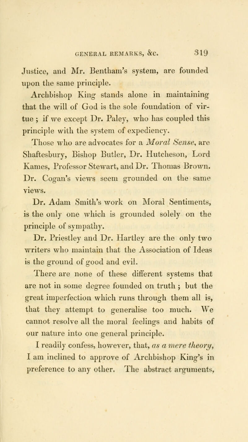 Justice, and Mr. Bentliam's system, are founded upon the same principle. Archbishop King- stands alone in maintaining that the will of God is the sole foundation of vir- tue ; if we except Dr. Paley, who has coupled this principle with the system of expediency. Those who are advocates for a Moral Sense, are Shaftesbury, Bishop Butler, Dr. Hutcheson, Lord Kames, Professor Stewart, and Dr. Thomas Brown. Dr. Cog-an's views seem grounded on the same views. Dr. Adam Smith*s work on Moral Sentiments, is the only one which is grounded solely on the principle of sympathy. Dr. Priestley and Dr. Hartley are the only two writers who maintain that the Association of Ideas is the ground of good and evil. There are none of these different systems that are not in some degree founded on truth ; but the great imperfection which runs through them all is, that they attempt to generalise too much. We cannot resolve all the moral feelings and habits of our nature into one general principle. I readily confess, however, that, as a mere theory, I am inclined to approve of Archbishop King's in preference to any other. The abstract arguments,