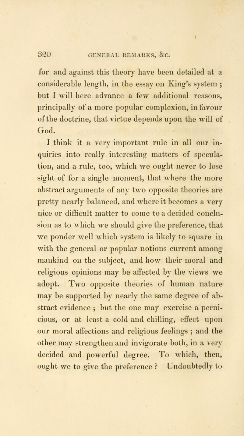 for and ag'ainst this theory have been detailed at a considerable length, in the essay on King-'s system ; but I will here advance a few additional reasons, principally of a more popular complexion, in favour of the doctrine, that virtue depends upon the will of God. I think it a very important rule in all our in- quiries into really interesting matters of specula- tion, and a rule, too, which we ought never to lose sight of for a single moment, that where the more abstract arguments of any two opposite theories are pretty nearly balanced, and where it becomes a very nice or difficult matter to come to a decided conclu- sion as to which we should give the preference, that we ponder well which system is likely to square in with the general or popular notions current among mankind on the subject, and how their moral and religious opinions may be affected by the views we adopt. Two o])posite theories of human nature may be supported by nearly the same degree of ab- stract evidence ; but the one may exercise a perni- cious, or at least a cold and chilling, effect upon our moral affections and religious feelings ; and the other may strengthen and invigorate both, in a very decided and powerful degree. To which, then, ought we to give the preference ? Undoubtedly to