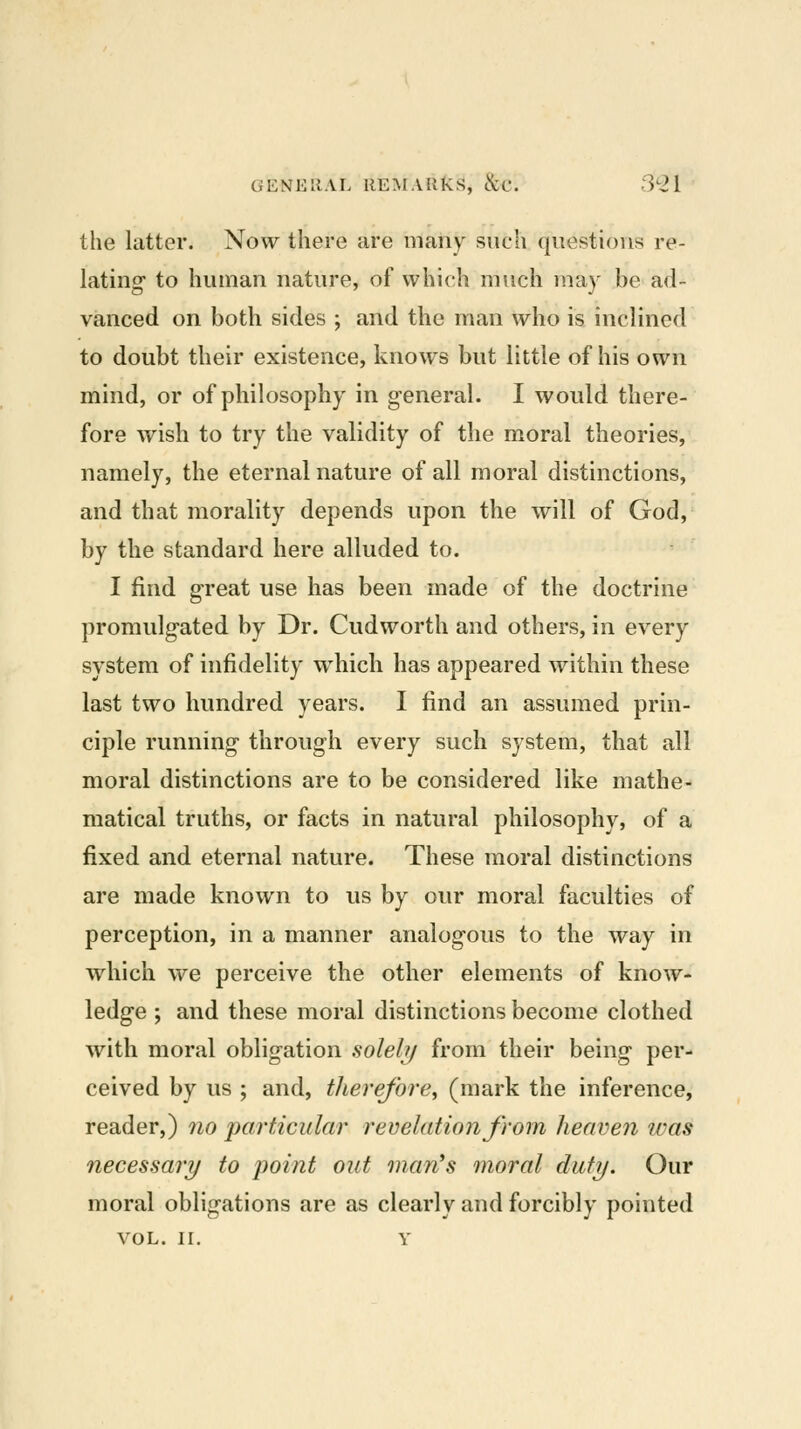 the latter. Now there are many such questions re- lating to human nature, of which much may be ad- vanced on both sides ; and the man who is inclined to doubt their existence, knows but little of his own mind, or of philosophy in general. I would there- fore wish to try the validity of the moral theories, namely, the eternal nature of all moral distinctions, and that morality depends upon the will of God, by the standard here alluded to. I find great use has been made of the doctrine promulgated by Dr. Cudworth and others, in every system of infidelity which has appeared within these last two hundred years. I find an assumed prin- ciple running through every such system, that all moral distinctions are to be considered like mathe- matical truths, or facts in natural philosophy, of a fixed and eternal nature. These moral distinctions are made known to us by our moral faculties of perception, in a manner analogous to the way in which we perceive the other elements of know- ledge ; and these moral distinctions become clothed with moral obligation solehj from their being per- ceived by us ; and, therefore^ (mark the inference, reader,) 7io particular revelation from heaven ivas necessary to jwint out man's moral duty. Our moral obligations are as clearly and forcibly pointed VOL. II. Y