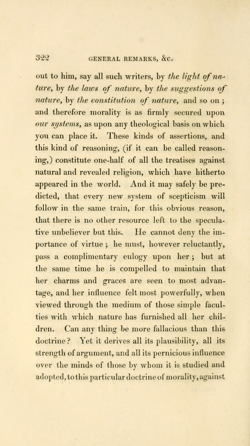 out to him, say all such writers, by the light of nn- turCy by the laws of nature^ by the suggestions of natiirey by the constitution of nature, and so on ; and therefore morality is as firmly secured upon our systemSy as upon any theological basis on which you can place it. These kinds of assertions, and this kind of reasoning-, (if it can be called reason- ing*,) constitute one-half of all the treatises against natural and revealed religion, which have hitherto appeared in the world. And it may safely be pre- dicted, that every new system of scepticism will follow in the same train, for this obvious reason, that there is no other resource left to the specula- tive unbeliever but this. He cannot deny the im- portance of virtue ; he must, however reluctantly, pass a complimentary eulogy upon her ; but at the same time he is compelled to maintain that her charms and graces are seen to most advan- tage, and her influence felt most powerfully, when viewed through the medium of those simple facul- ties with which nature has furnished all her chil- dren. Can any thing be more fallacious than this doctrine ? Yet it derives all its plausibility, all its strength of argument, and all its pernicious influence over the minds of those by whom it is studied and adopted, to this particular doctrine of morality, against