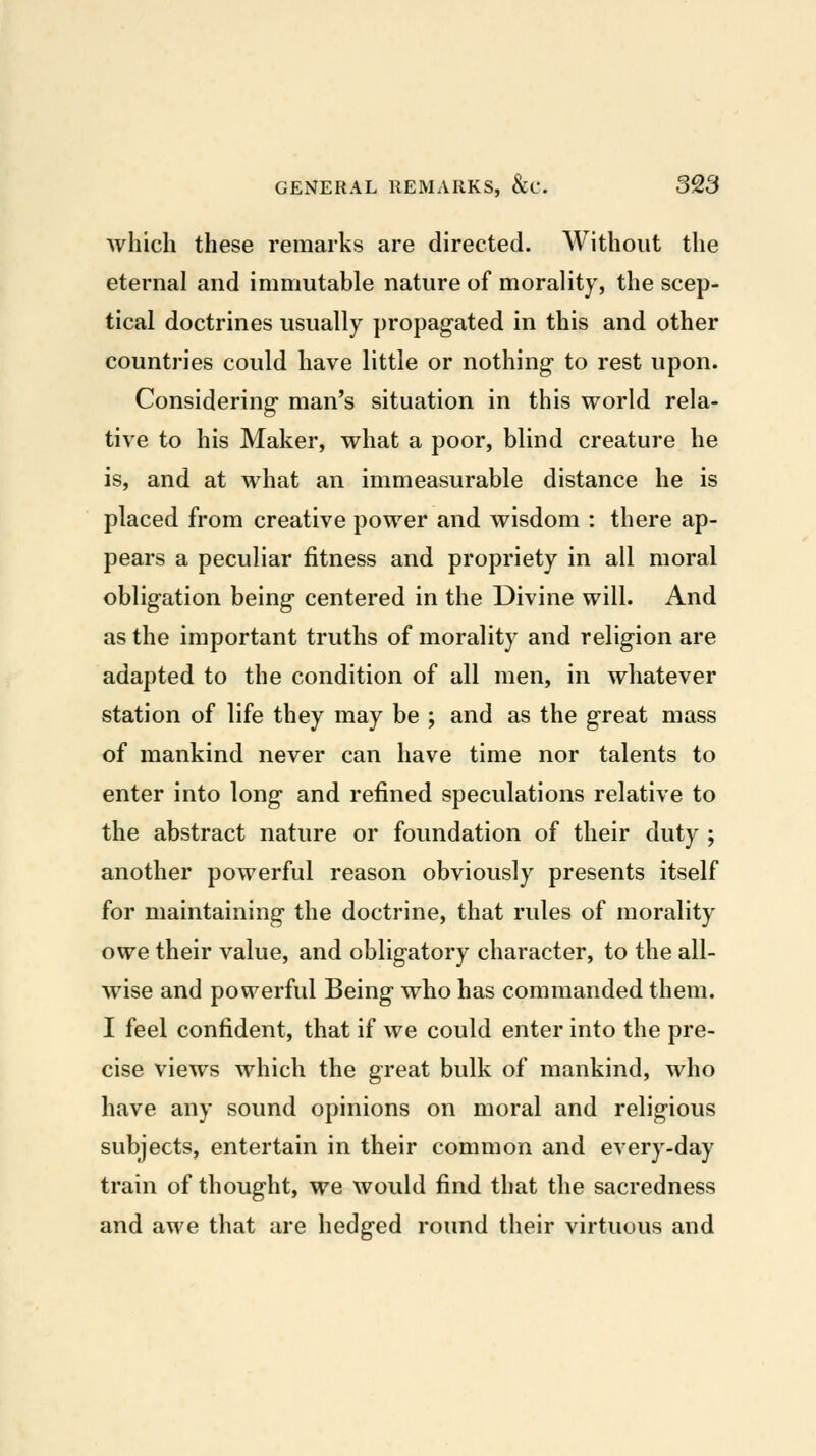 which these remarks are directed. Without the eternal and immutable nature of morality, the scep- tical doctrines usually propagated in this and other countries could have little or nothing- to rest upon. Considering man's situation in this world rela- tive to his Maker, what a poor, blind creature he is, and at what an immeasurable distance he is placed from creative power and wisdom : there ap- pears a peculiar fitness and propriety in all moral obligation being centered in the Divine will. And as the important truths of morality and religion are adapted to the condition of all men, in whatever station of life they may be ; and as the great mass of mankind never can have time nor talents to enter into long and refined speculations relative to the abstract nature or foundation of their duty ; another powerful reason obviously presents itself for maintaining the doctrine, that rules of morality owe their value, and obligatory character, to the all- wise and powerful Being who has commanded them. I feel confident, that if we could enter into the pre- cise views which the great bulk of mankind, who have any sound opinions on moral and religious subjects, entertain in their common and every-day train of thought, we would find that the sacredness and awe that are hedged round their virtuous and