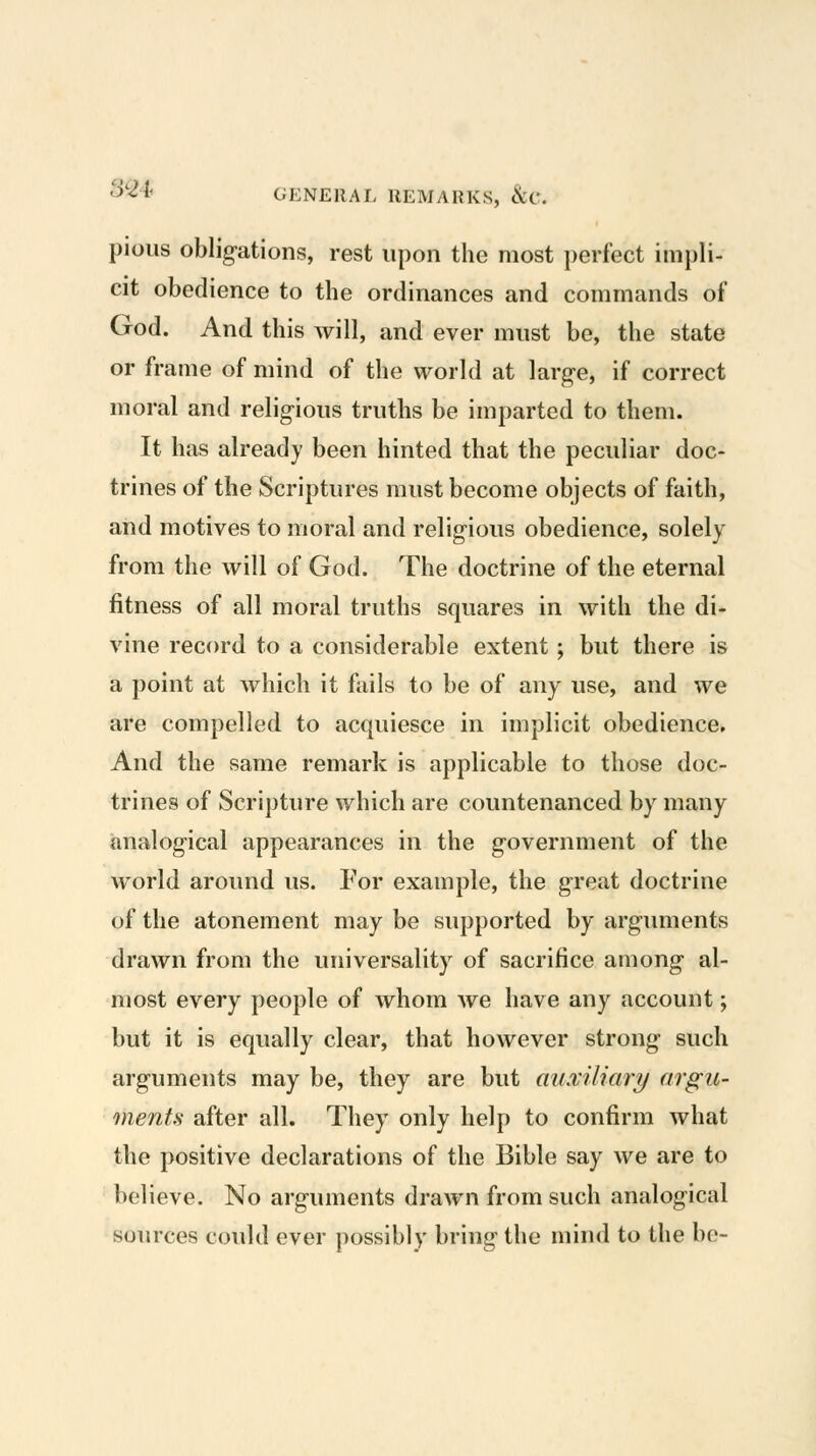 pious oblig-ations, rest upon the most perfect impli- cit obedience to the ordinances and commands of God. And this will, and ever must be, the state or frame of mind of the world at larg-e, if correct moral and relig-ious truths be imparted to them. It has already been hinted that the peculiar doc- trines of the Scriptures must become objects of faith, and motives to moral and relig-ious obedience, solely from the will of God. The doctrine of the eternal fitness of all moral truths squares in with the di- vine record to a considerable extent; but there is a point at which it fails to be of any use, and we are compelled to acquiesce in implicit obedience. And the same remark is applicable to those doc- trines of Scripture which are countenanced by many analogical appearances in the government of the world around us. For example, the great doctrine of the atonement may be supported by arguments drawn from the universality of sacrifice among al- most every people of whom we have any account; but it is equally clear, that however strong such arguments may be, they are but auxiliari/ argu- ments after all. They only help to confirm what the positive declarations of the Bible say we are to believe. No arguments drawn from such analogical sources could ever possibly bring the mind to the be-