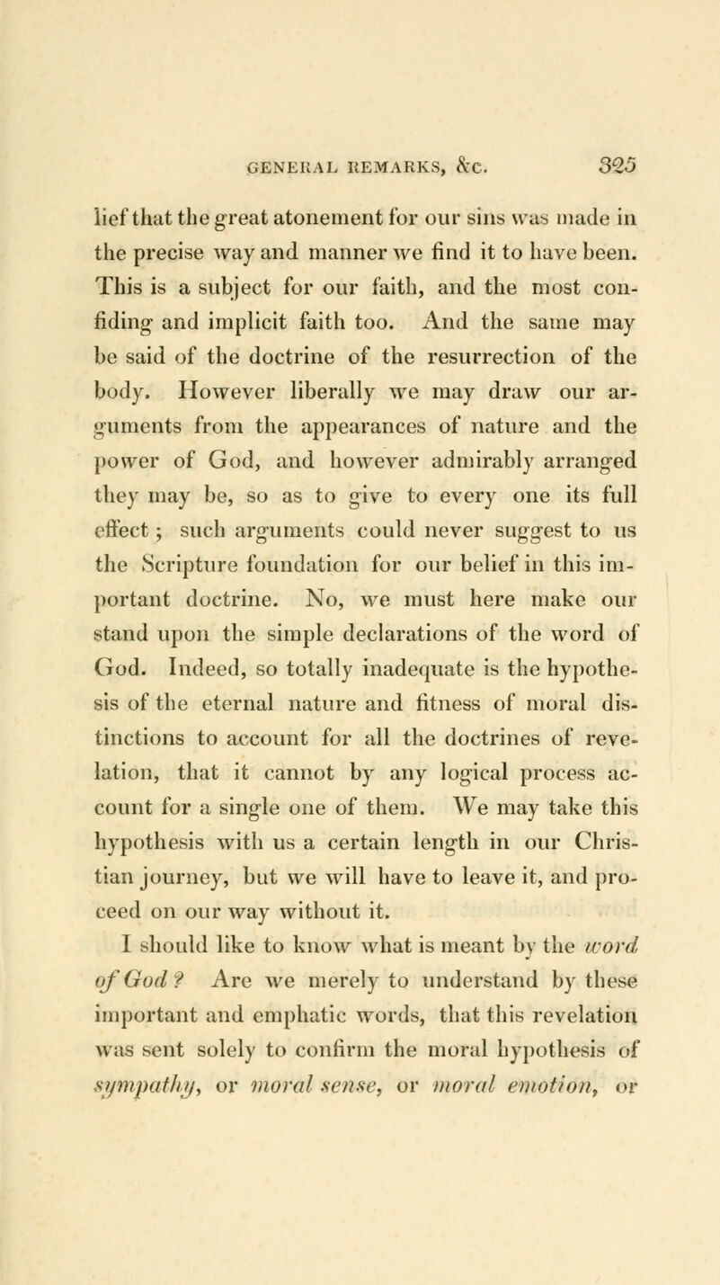 lief that the great atonement for our sins was made in the precise way and manner we find it to have been. This is a subject for our faith, and the most con- fiding and implicit faith too. And the same may be said of the doctrine of the resurrection of the body. However liberally we may draw our ar- guments from the appearances of nature and the power of God, and however admirably arranged they may be, so as to give to every one its full effect; such arguments could never suggest to us the Scripture foundation for our belief in this im- portant doctrine. No, we must here make our stand upon the simple declarations of the word of God. Indeed, so totally inadequate is the hypothe- sis of the eternal nature and fitness of moral dis- tinctions to account for all the doctrines of reve- lation, that it cannot by any logical process ac- count for a single one of them. We may take this hypothesis with us a certain length in our Chris- tian journey, but we will have to leave it, and pro- ceed on our way without it. I should like to know what is meant by the word of God? Are we merely to understand by these important and emphatic words, that this revelation was sent solely to confirm the moral hypothesis of sympafh^f or moral .sense, or moral emotion^ or