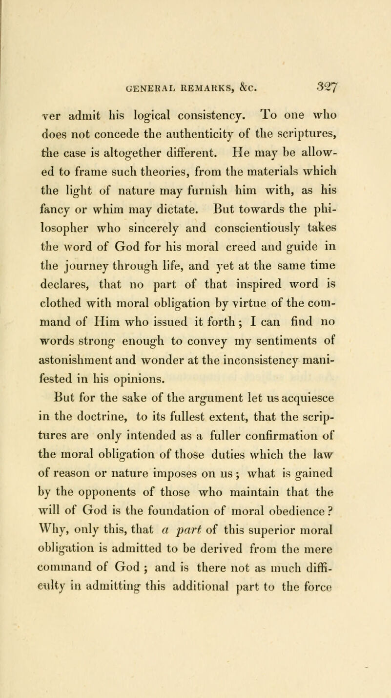 ver admit his logical consistency. To one who does not concede the authenticity of the scriptures, the case is altogether different. He may be allow- ed to frame such theories, from the materials which the light of nature may furnish him with, as his fancy or whim may dictate. But towards the phi- losopher who sincerely and conscientiously takes the word of God for his moral creed and guide in the journey through life, and yet at the same time declares, that no part of that inspired word is clothed with moral obligation by virtue of the com- mand of Him who issued it forth; I can find no words strong enough to convey my sentiments of astonishment and wonder at the inconsistency mani- fested in his opinions. But for the sake of the argument let us acquiesce in the doctrine, to its fullest extent, that the scrip- tures are only intended as a fuller confirmation of the moral obligation of those duties which the law of reason or nature imposes on us ; what is gained by the opponents of those who maintain that the will of God is the foundation of moral obedience ? Why, only this, that a part of this superior moral obligation is admitted to be derived from the mere command of God ; and is there not as much diffi- culty in admitting this additional part to the force