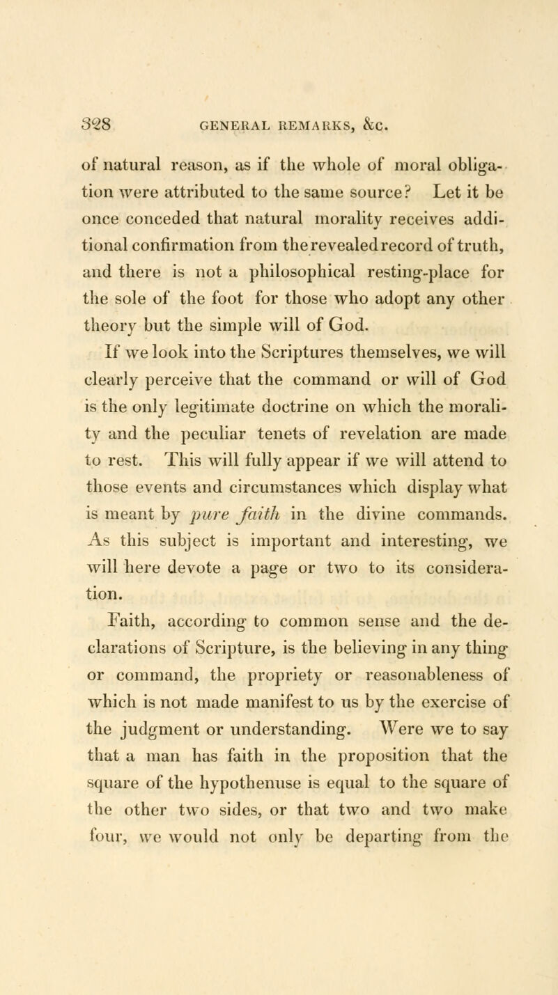 of natural reason, as if the whole of moral obliga- tion were attributed to the same source ? Let it be once conceded that natural morality receives addi- tional confirmation from the revealed record of truth, and there is not a philosophical resting-place for the sole of the foot for those who adopt any other theory but the simple will of God. If we look into the Scriptures themselves, we will clearly perceive that the command or will of God is the only legitimate doctrine on which the morali- ty and the peculiar tenets of revelation are made to rest. This will fully appear if we will attend to those events and circumstances which display what is meant by pure faith in the divine commands. As this subject is important and interesting, we will here devote a page or two to its considera- tion. Faith, according to common sense and the de- clarations of Scripture, is the believing in any thing or command, the propriety or reasonableness of which is not made manifest to us by the exercise of the judgment or understanding. Were we to say that a man has faith in the proposition that the square of the hypothenuse is equal to the square of the other two sides, or that two and two make four, we would not only be departing from the