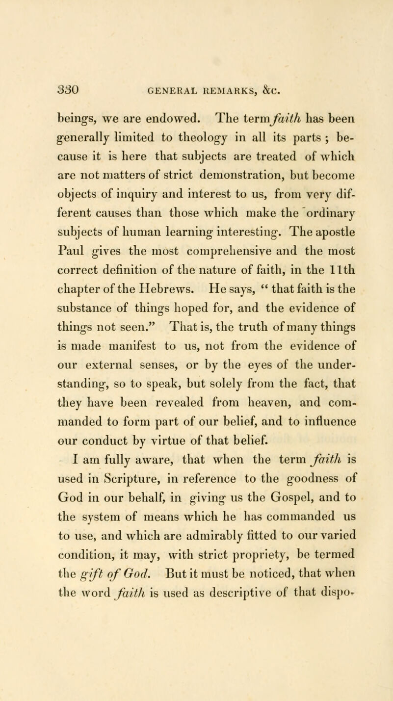 beings, we are endowed. The termjaith has been generally limited to theology in all its parts ; be- cause it is here that subjects are treated of which are not matters of strict demonstration, but become objects of inquiry and interest to us, from very dif- ferent causes than those which make the ordinary subjects of human learning interesting. The apostle Paul gives the most comprehensive and the most correct definition of the nature of faith, in the 11th chapter of the Hebrews. He says,  that faith is the substance of things hoped for, and the evidence of things not seen. That is, the truth of many things is made manifest to us, not from the evidence of our external senses, or by the eyes of the under- standing, so to speak, but solely from the fact, that they have been revealed from heaven, and com- manded to form part of our belief, and to influence our conduct by virtue of that belief. I am fully aware, that when the term Jaith is used in Scripture, in reference to the goodness of God in our behalf, in giving us the Gospel, and to the system of means which he has commanded us to use, and which are admirably fitted to our varied condition, it may, with strict propriety, be termed the gift of God. But it must be noticed, that when the word faith is used as descriptive of that dispo^