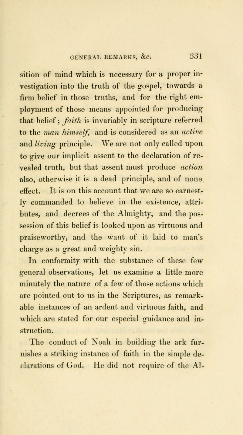 sition of mind which is necessary for a proper in- vestigation into the truth of the gospel, towards a firm belief in those truths, and for the right em- ployment of those means appointed for producing that belief; faith is invariably in scripture referred to the man himself, and is considered as an active and living principle. We are not only called upon to give our implicit assent to the declaration of re- vealed truth, but that assent must produce action also, otherwise it is a dead principle, and of none effect. It is on this account that we are so earnest- ly commanded to believe in the existence, attri- butes, and decrees of the Almighty, and the pos- session of this belief is looked upon as virtuous and praiseworthy, and the want of it laid to man's charge as a great and weighty sin. In conformity with the substance of these few general observations, let us examine a little more minutely the nature of a few of those actions which are pointed out to us in the Scriptures, as remark- able instances of an ardent and virtuous faith, and which are stated for our especial guidance and in- struction. The conduct of Noah in building the ark fur- nishes a striking instance of faith in the simple de- clarations of God. He did not require of the Al-