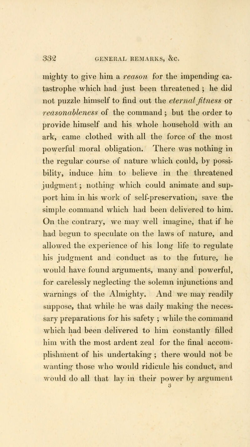 iiiig-lity to give him a reason for the impending ca- tastrophe which had just been threatened ; he did not puzzle himself to find out the eternal fitness or reasonableness of the command ; but the order to provide himself and his whole household with an ark, came clothed with all the force of the most powerful moral obligation. There was nothing in the regular course of nature which could, by possi- bility, induce him to believe in the threatened judgment; nothing which could animate and sup- port him in his work of self-preservation, save the simple command which had been delivered to him. On the contrary, we may well imagine, that if he had begun to speculate on the laws of nature, and allowed the experience of his long life to regulate his judgment and conduct as to the future, he would have found arguments, many and powerful, for carelessly neglecting the solemn injunctions and warnings of the Almighty. And we may readily suppose, that while he was daily making the neces- sary preparations for his safety ; while the command which had been delivered to him constantly filled him with the most ardent zeal for the final accom- plishment of his undertaking ; there would not be wanting those who would ridicule his conduct, and Avould do all that lay in their power by argument