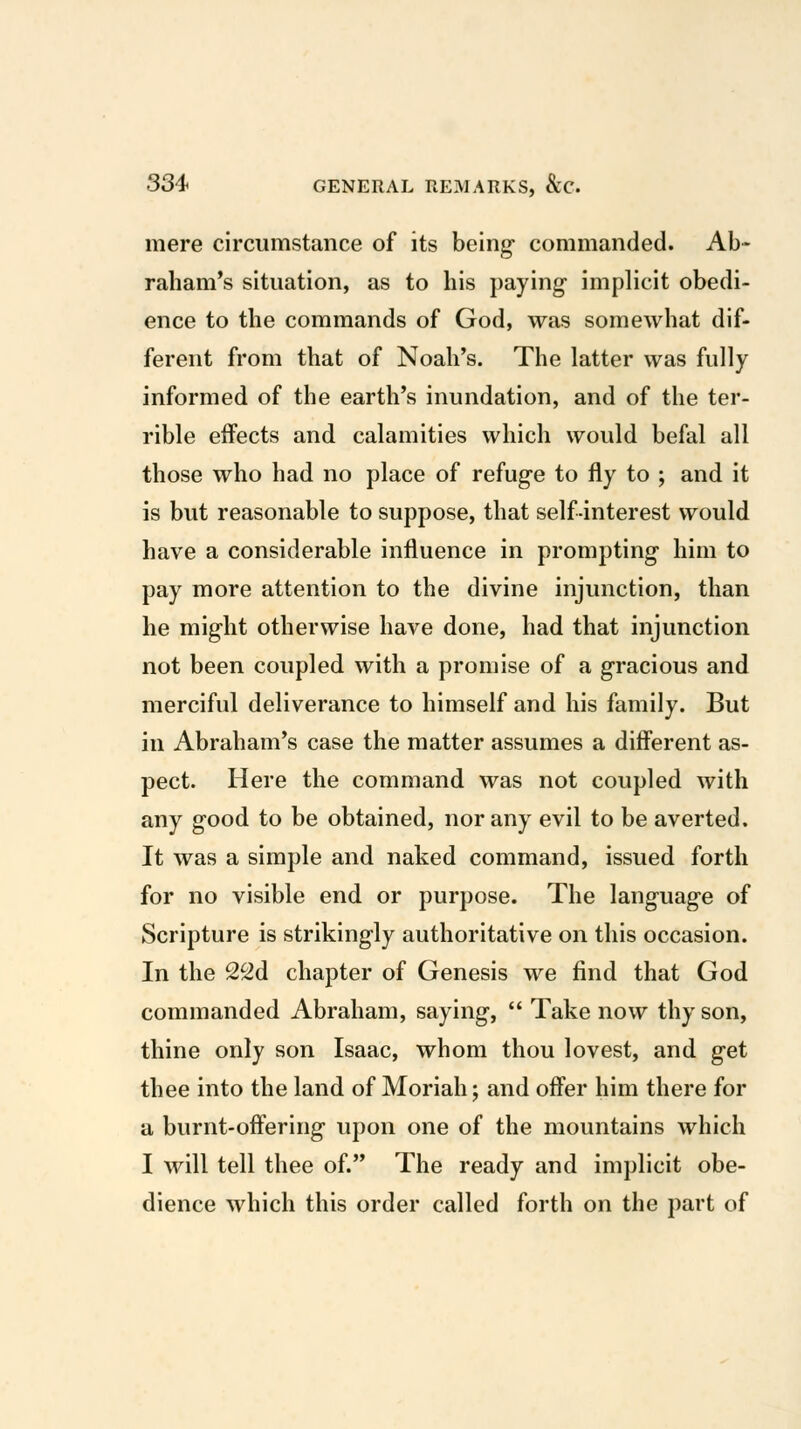 mere circumstance of its being- commanded. Ab- raham's situation, as to his paying- implicit obedi- ence to the commands of God, was somewhat dif- ferent from that of Noah's. The latter was fully informed of the earth's inundation, and of the ter- rible effects and calamities which would befal all those who had no place of refug-e to fly to ; and it is but reasonable to suppose, that self-interest would have a considerable influence in prompting- him to pay more attention to the divine injunction, than he might otherwise have done, had that injunction not been coupled with a promise of a g-racious and merciful deliverance to himself and his family. But in Abraham's case the matter assumes a different as- pect. Here the command was not coupled with any g-ood to be obtained, nor any evil to be averted. It was a simple and naked command, issued forth for no visible end or purpose. The language of Scripture is strikingly authoritative on this occasion. In the 22d chapter of Genesis we find that God commanded Abraham, saying,  Take now thy son, thine only son Isaac, whom thou lovest, and get thee into the land of Moriah; and offer him there for a burnt-offering upon one of the mountains which I will tell thee of. The ready and implicit obe- dience which this order called forth on the part of