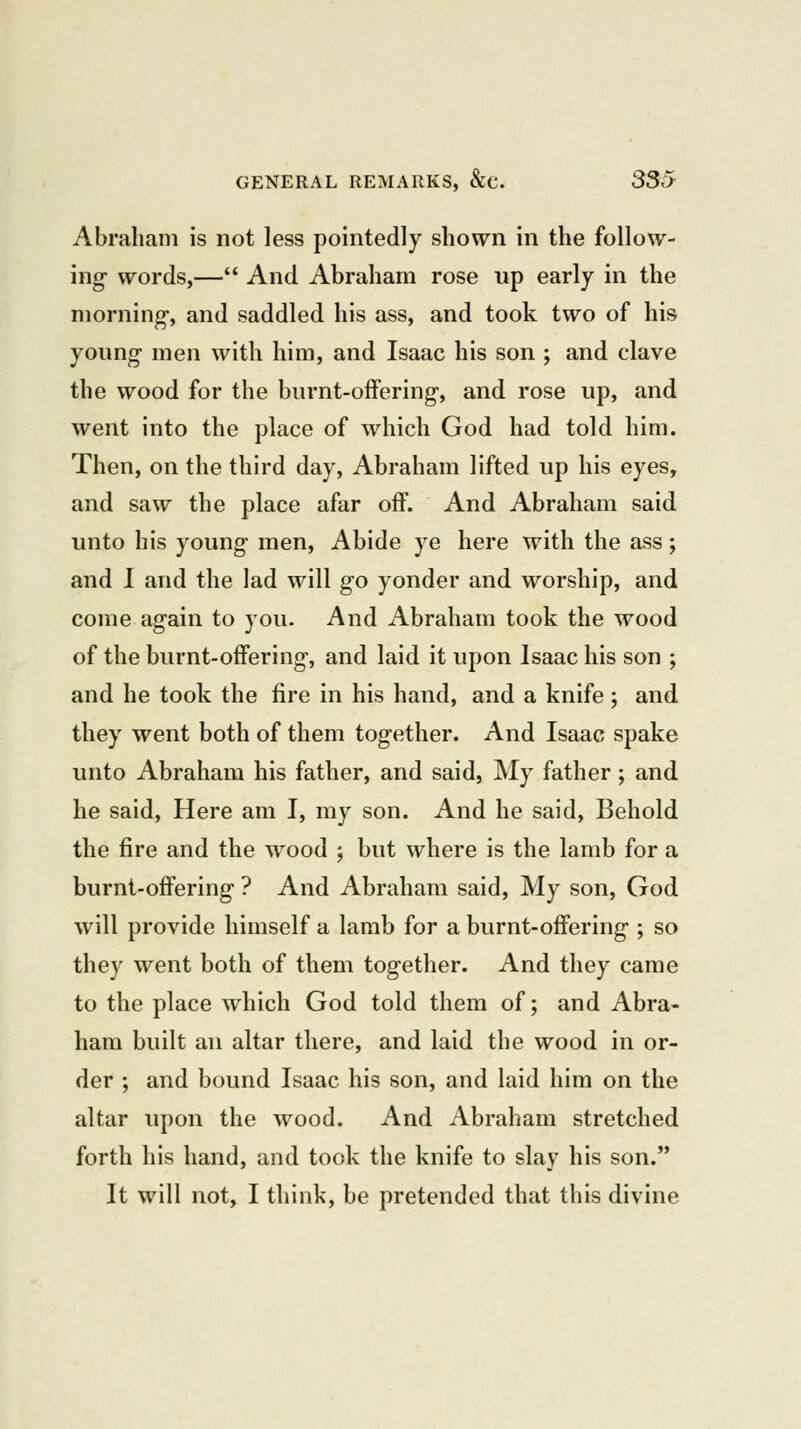 Abraham is not less pointedly shown in the follow- ing- words,— And Abraham rose up early in the morning-, and saddled his ass, and took two of his young men with him, and Isaac his son ; and clave the wood for the burnt-offering, and rose up, and went into the place of which God had told him. Then, on the third day, Abraham lifted up his eyes, and saw the place afar off. And Abraham said unto his young men. Abide ye here with the ass; and I and the lad will go yonder and worship, and come again to you. And Abraham took the wood of the burnt-offering, and laid it upon Isaac his son ; and he took the fire in his hand, and a knife ; and they went both of them together. And Isaac spake unto Abraham his father, and said, My father ; and he said, Here am I, my son. And he said. Behold the fire and the wood ; but where is the lamb for a burnt-offering ? And Abraham said, My son, God will provide himself a lamb for a burnt-offering ; so they went both of them together. And they came to the place which God told them of; and Abra- ham built an altar there, and laid the wood in or- der ; and bound Isaac his son, and laid him on the altar upon the wood. And Abraham stretched forth his hand, and took the knife to slay his son. It will not, I think, be pretended that this divine