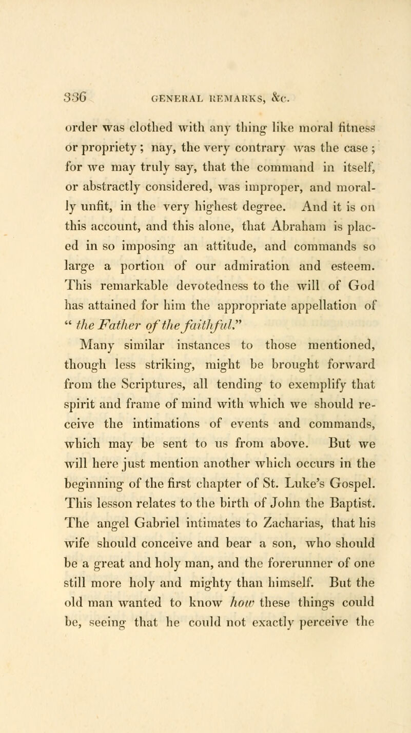 order was clothed with any thing- like moral fitness or propriety ; nay, the very contrary was the case ; for we may truly say, that the command in itself, or abstractly considered, was improper, and moral- ly unfit, in the very highest degree. And it is on this account, and this alone, that Abraham is plac- ed in so imposing- an attitude, and commands so large a portion of our admiration and esteem. This remarkable devotedness to the will of God has attained for him the appropriate appellation of  the Father of the faithful:' Many similar instances to those mentioned, though less striking, might be brought forward from the Scriptures, all tending to exemplify that spirit and frame of mind with which we should re- ceive the intimations of events and commands, which may be sent to us from above. But we will here just mention another which occurs in the beginning of the first chapter of St. Luke's Gospel. This lesson relates to the birth of John the Baptist. The angel Gabriel intimates to Zacharias, that his wife should conceive and bear a son, who should be a great and holy man, and the forerunner of one still more holy and mighty than himself. But the old man wanted to know hotv these things could be, seeing that he could not exactly perceive the