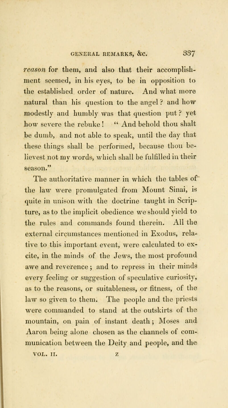 reason for them, and also that their accomplish- ment seemed, in his eyes, to be in opposition to the established order of nature. And what more natural than his question to the angel ? and how modestly and humbly was that question put ? yet how severe the rebuke ! *' And behold thou shalt be dumb, and not able to speak, until the day that these things shall be performed, because thou be- lievest not my words, which shall be fulfilled in their season. The authoritative manner in which the tables of the law were promulgated from Mount Sinai, is quite in unison with the doctrine taught in Scrip- ture, as to the implicit obedience we should yield to the rules and commands found therein. All the external circumstances mentioned in Exodus, rela- tive to this important event, were calculated to ex- cite, in the minds of the Jews, the most profound awe and reverence ; and to repress in their minds every feeling or suggestion of speculative curiosity, as to the reasons, or suitableness, or fitness, of the law so given to them. The people and the priests were commanded to stand at the outskirts of the mountain, on pain of instant death; Moses and Aaron being alone chosen as the channels of com- munication between the Deity and people, and the VOL. II. z