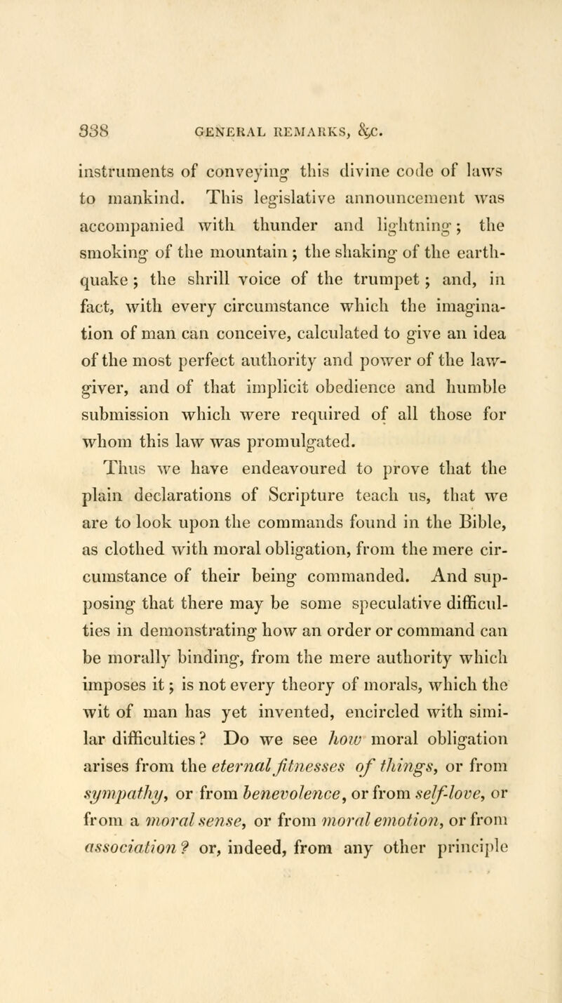 instruments of conveying- this divine code of laws to mankind. This legislative announcement was accompanied with thunder and lightning-; the smoking of the mountain ; the shaking- of the earth- quake ; the shrill voice of the trumpet; and, in fact, with every circumstance which the imag-ina- tion of man can conceive, calculated to g-ive an idea of the most perfect authority and power of the law- giver, and of that implicit obedience and humble submission which were required of all those for whom this law was promulgated. Thus we have endeavoured to prove that the plain declarations of Scripture teach us, that we are to look upon the commands found in the Bible, as clothed with moral obligation, from the mere cir- cumstance of their being commanded. And sup- posing that there may be some speculative difficul- ties in demonstrating how an order or command can be morally binding, from the mere authority which imposes it; is not every theory of morals, which the wit of man has yet invented, encircled with simi- lar difficulties ? Do we see hoiu moral obligation arises from the eternal fitnesses of tilings, or from symimthyy or from henevolence, or from self-love, or from a moral sense, or from moral emotion, or from association ? or, indeed, from any other principle