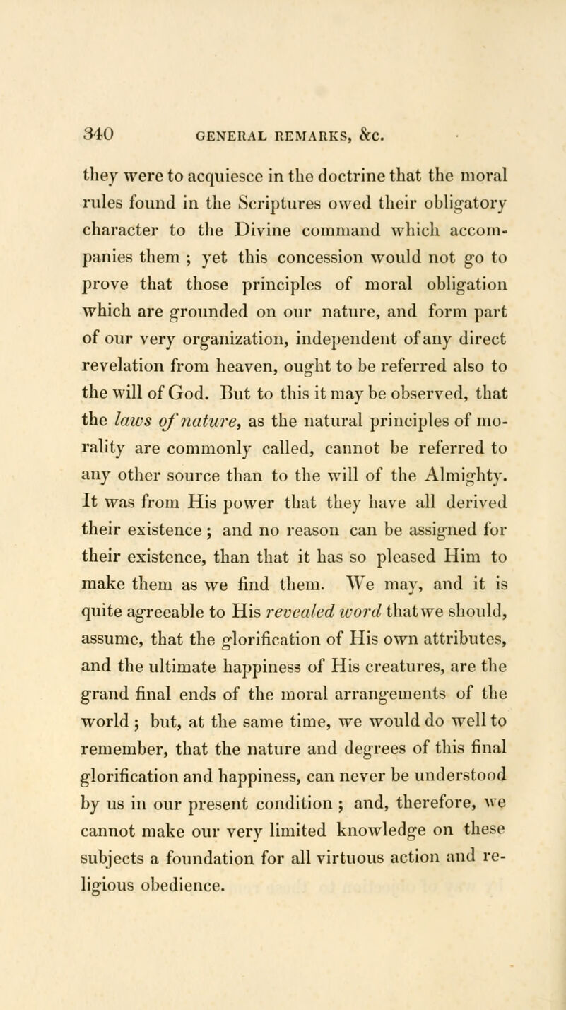 they were to acquiesce in the doctrine that the moral rules found in the Scriptures owed their obligatory character to the Divine command which accom- panies them ; yet this concession would not go to prove that those principles of moral obligation which are grounded on our nature, and form part of our very organization, independent of any direct revelation from heaven, ought to be referred also to the will of God. But to this it may be observed, that the laws ofnature^ as the natural principles of mo- rality are commonly called, cannot be referred to any other source than to the will of the Almighty. It was from His power that they have all derived their existence; and no reason can be assigned for their existence, than that it has so pleased Him to make them as we find them. We may, and it is quite agreeable to His revealed word that we should, assume, that the glorification of His own attributes, and the ultimate happiness of His creatures, are the grand final ends of the moral arrangements of the world ; but, at the same time, we would do well to remember, that the nature and degrees of this final glorification and happiness, can never be understood by us in our present condition ; and, therefore, we cannot make our very limited knowledge on these subjects a foundation for all virtuous action and re- ligious obedience.