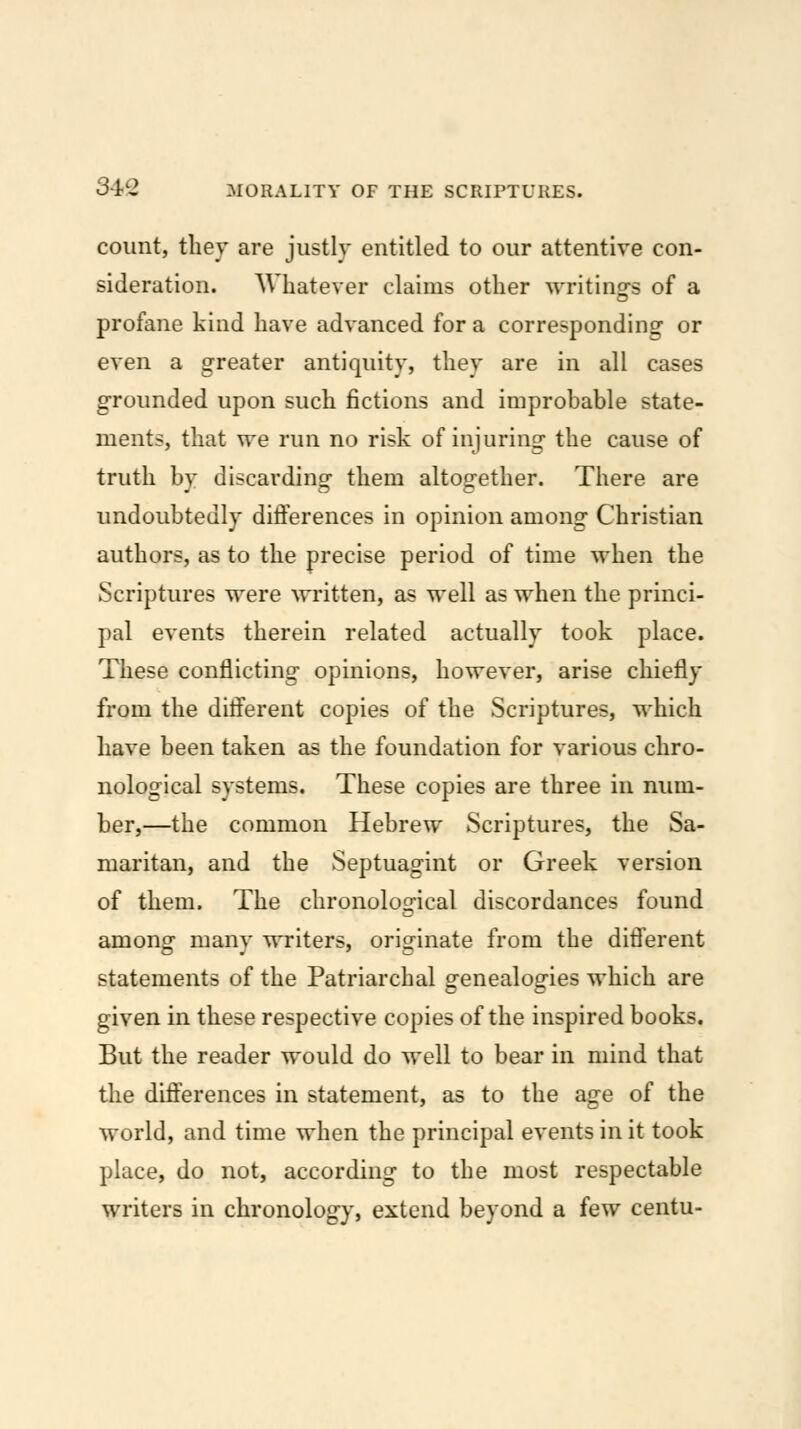 count, tliey are justly entitled to our attentive con- sideration. AVhatever claims other writinsfs of a profane kind have advanced for a corresponding or even a greater antiquity, they are in all cases grounded upon such fictions and improbable state- ments, that we run no risk of injuring the cause of truth by discarding them altogether. There are undoubtedly dilferences in opinion among Christian authors, as to the precise period of time when the Scriptures were written, as well as when the princi- pal events therein related actually took place. These conflicting opinions, however, arise chiefly from the difierent copies of the Scriptures, which have been taken as the foundation for various chro- nological systems. These copies are three in num- ber,—the common Hebrew Scriptures, the Sa- maritan, and the Septuagint or Greek version of them. The chronological discordances found amon^ manv writers, orisfinate from the difi'erent statements of the Patriarchal genealogies which are given in these respective copies of the inspired books. But the reader would do well to bear in mind that the difterences in statement, as to the age of the world, and time when the principal events in it took place, do not, according to the most respectable writers in chronology, extend beyond a few centu-