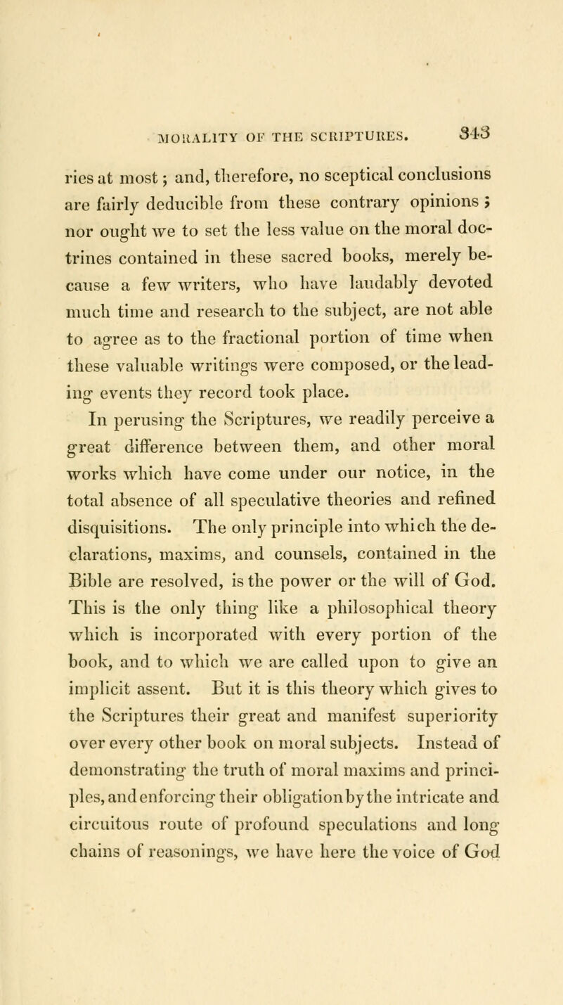 ries at most; and, therefore, no sceptical conclusions are fairly deducible from these contrary opinions ; nor ought we to set the less value on the moral doc- trines contained in these sacred books, merely be- cause a few writers, who have laudably devoted much time and research to the subject, are not able to agree as to the fractional portion of time when these valuable writings were composed, or the lead- ing events they record took place. In perusing the Scriptures, we readily perceive a great difference between them, and other moral works which have come under our notice, in the total absence of all speculative theories and refined disquisitions. The only principle into which the de- clarations, maxims, and counsels, contained in the Bible are resolved, is the power or the will of God. This is the only thing like a philosophical theory which is incorporated with every portion of the book, and to which we are called upon to give an implicit assent. But it is this theory which gives to the Scriptures their great and manifest superiority over every other book on moral subjects. Instead of demonstrating the truth of moral maxims and princi- ples, and enforcing their obligation by the intricate and circuitous route of profound speculations and long chains of reasonings, we have here the voice of God