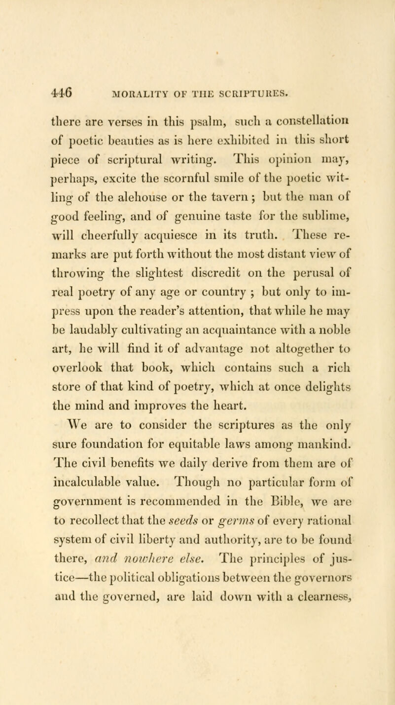 there are verses in this psahii, such a constenatioii of poetic beauties as is here exhibited in this short piece of scriptural writing. This opinion may, perhaps, excite the scornful smile of the poetic wit- ling of the alehouse or the tavern ; but the man of good feeling, and of genuine taste for the sublime, will cheerfully acquiesce in its truth. These re- marks are put forth without the most distant view of throwing the slightest discredit on the perusal of real poetry of any age or country ; but only to im- press upon the reader's attention, that while he may be laudably cultivating an acquaintance with a noble art, he will find it of advantage not altogether to overlook that book, which contains such a rich store of that kind of poetry, which at once delights the mind and improves the heart. We are to consider the scriptures as the only sure foundation for equitable laws among mankind. The civil benefits we daily derive from them are of incalculable value. Though no particular form of government is recommended in the Bible, we are to recollect that the seeds or germs of every rational system of civil liberty and authority, are to be found there, and non^Jiere else. The principles of jus- tice—the political obligations between the governors and the governed, are laid down with a clearness.