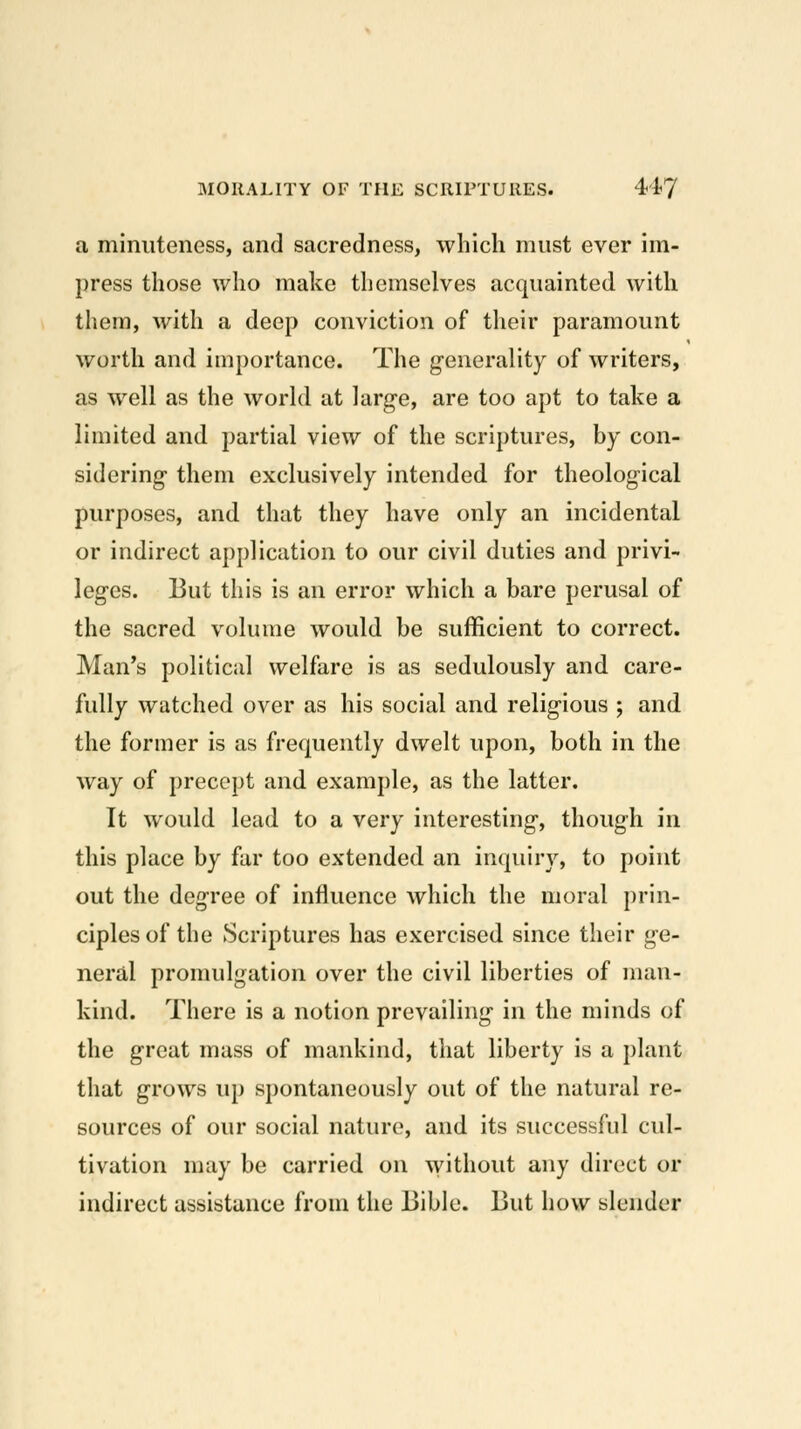 a minuteness, and sacredness, which must ever im- press those who make themselves acquainted with them, with a deep conviction of their paramount worth and importance. The generality of writers, as well as the world at large, are too apt to take a limited and partial view of the scriptures, by con- sidering them exclusively intended for theological purposes, and that they have only an incidental or indirect application to our civil duties and privi- leges. But this is an error which a bare perusal of the sacred volume would be sufficient to correct. Man's political welfare is as sedulously and care- fully watched over as his social and religious ; and the former is as frequently dwelt upon, both in the way of precept and example, as the latter. It would lead to a very interesting, though in this place by far too extended an inquiry, to point out the degree of influence which the moral prin- ciples of the Scriptures has exercised since their ge- neral promulgation over the civil liberties of man- kind. There is a notion prevailing in the minds of the great mass of mankind, that liberty is a plant that grows up spontaneously out of the natural re- sources of our social nature, and its successful cul- tivation may be carried on ^yithout any direct or indirect assistance from the Bible. But how slender