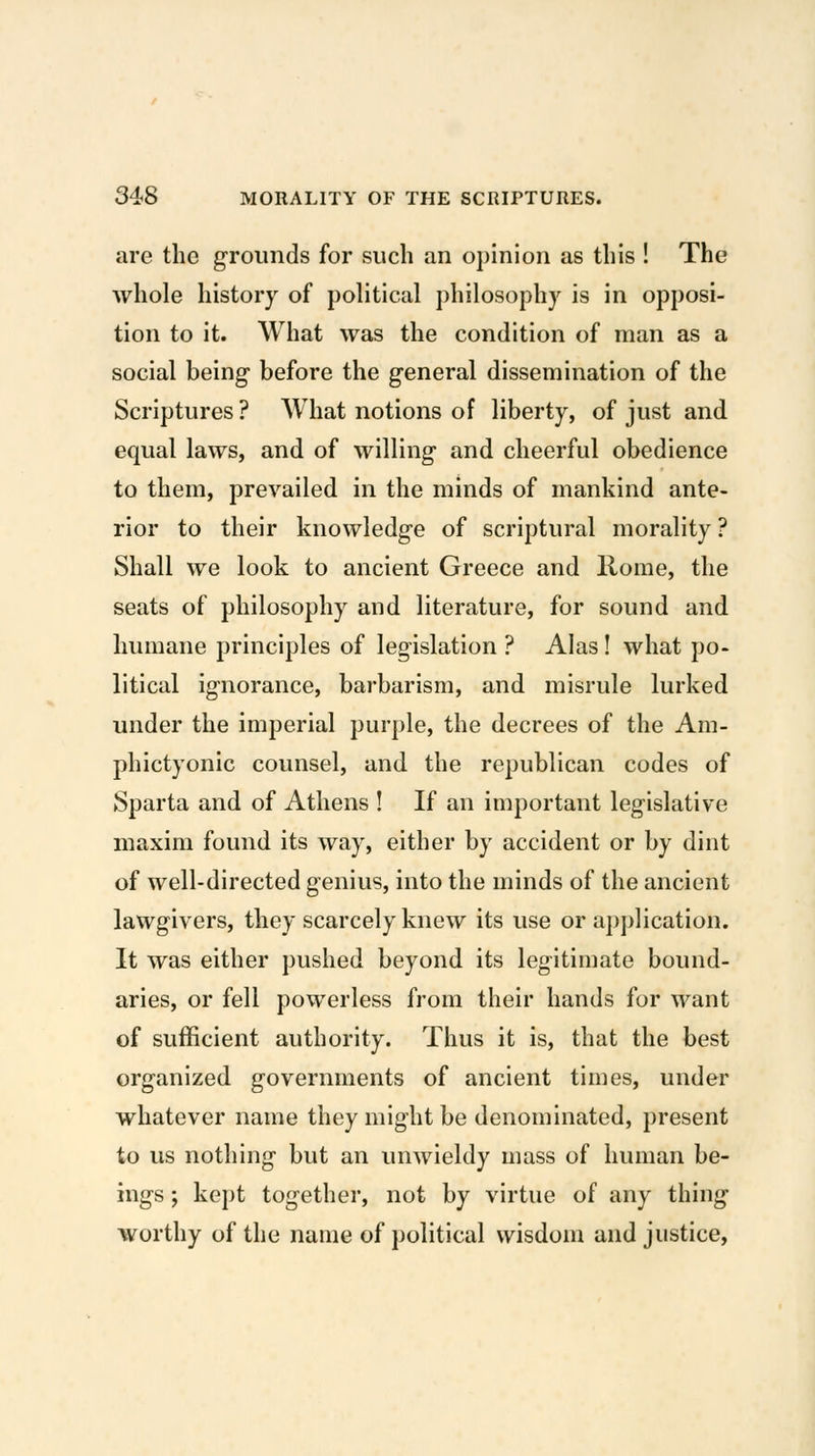 arc the grounds for such an opinion as this ! The whole history of political philosophy is in opposi- tion to it. What was the condition of man as a social being before the general dissemination of the Scriptures ? What notions of liberty, of just and equal laws, and of willing and cheerful obedience to them, prevailed in the minds of mankind ante- rior to their knowledge of scriptural morality ? Shall we look to ancient Greece and Rome, the seats of philosophy and literature, for sound and humane principles of legislation ? Alas! what po- litical ignorance, barbarism, and misrule lurked under the imperial purple, the decrees of the Am- phictyonic counsel, and the republican codes of Sparta and of Athens ! If an important legislative maxim found its way, either by accident or by dint of well-directed genius, into the minds of the ancient lawgivers, they scarcely knew its use or application. It was either pushed beyond its legitimate bound- aries, or fell powerless from their hands for want of sufficient authority. Thus it is, that the best organized governments of ancient times, under whatever name they might be denominated, present to us nothing but an unwieldy mass of human be- ings ; kept together, not by virtue of any thing worthy of the name of political wisdom and justice,