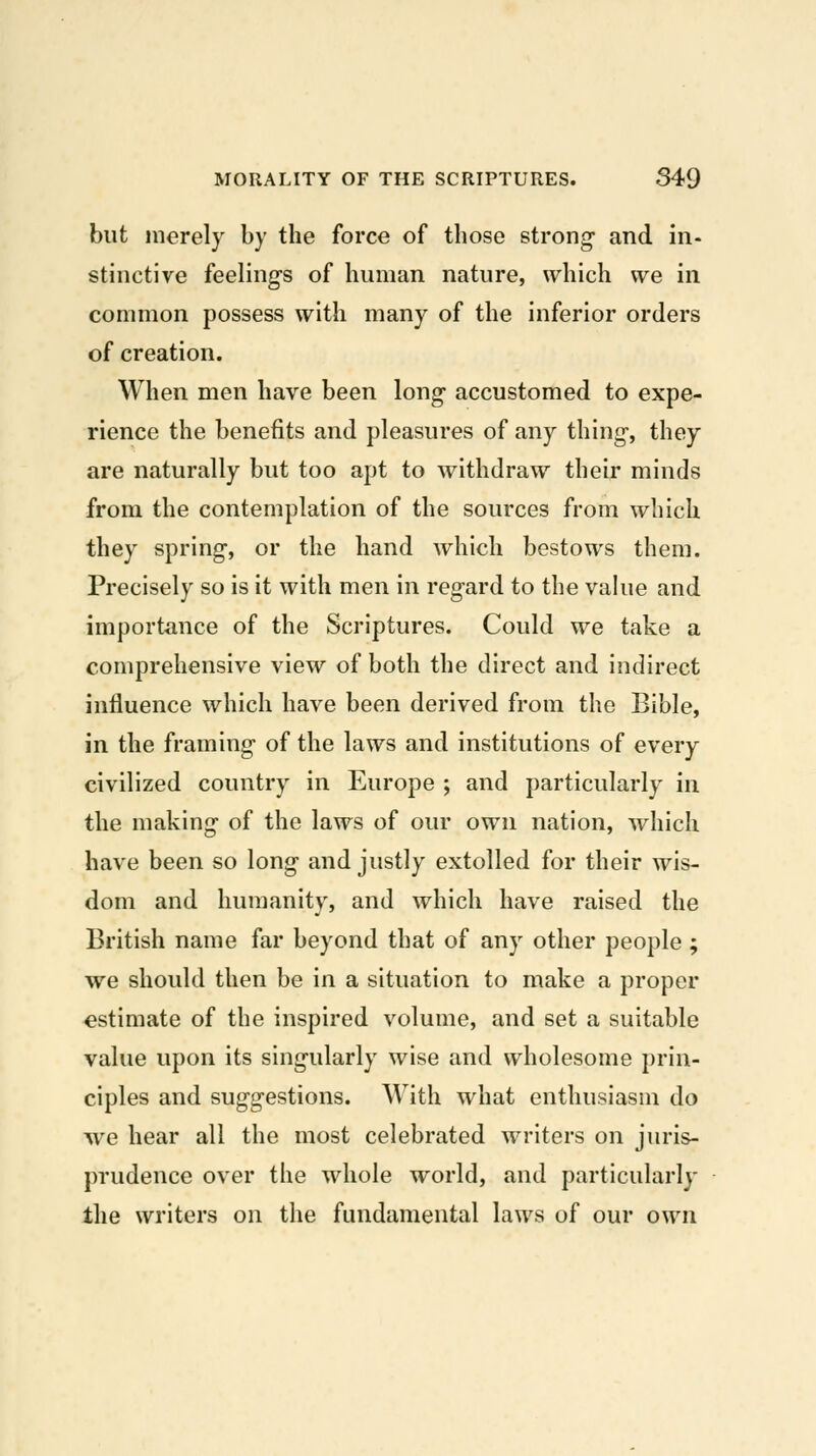 but merely by the force of those strong- and in- stinctive feelings of human nature, which we in common possess with many of the inferior orders of creation. When men have been long- accustomed to expe- rience the benefits and pleasures of any thing-, they are naturally but too apt to withdraw their minds from the contemplation of the sources from which they spring-, or the hand which bestows them. Precisely so is it with men in regard to the vahie and importance of the Scriptures. Could we take a comprehensive view of both the direct and indirect influence which have been derived from the Bible, in the framing of the laws and institutions of every civilized country in Europe ; and particularly in the making of the laws of our own nation, which have been so long and justly extolled for their wis- dom and humanity, and which have raised the British name far beyond that of any other people ; we should then be in a situation to make a proper estimate of the inspired volume, and set a suitable value upon its singularly wise and wholesome prin- ciples and suggestions. With what enthusiasm do we hear all the most celebrated writers on juris- prudence over the whole world, and particularly the writers on the fundamental laws of our own