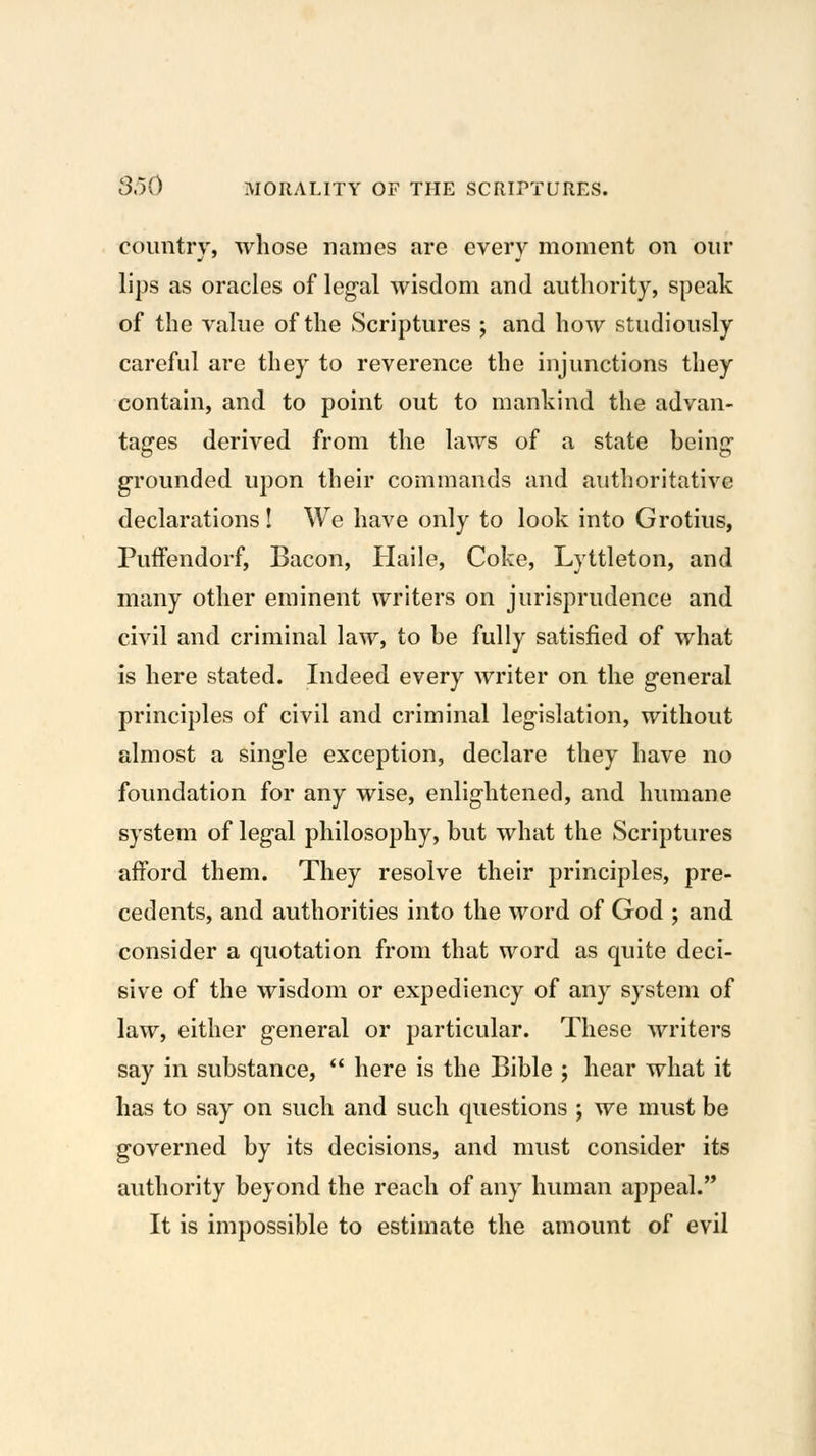 country, whose names are every moment on our lips as oracles of legal wisdom and authority, speak of the value of the Scriptures ; and how studiously careful are they to reverence the injunctions they contain, and to point out to mankind the advan- tages derived from the laws of a state being- grounded upon their commands and authoritative declarations! We have only to look into Grotius, Puffendorf, Bacon, Haile, Coke, Lyttleton, and many other eminent writers on jurisprudence and civil and criminal law, to be fully satisfied of what is here stated. Indeed every writer on the general principles of civil and criminal legislation, without almost a single exception, declare they have no foundation for any wise, enlightened, and humane system of legal philosophy, but what the Scriptures afford them. They resolve their principles, pre- cedents, and authorities into the word of God ; and consider a quotation from that word as quite deci- sive of the wisdom or expediency of any system of law, either general or particular. These writers say in substance,  here is the Bible ; hear what it has to say on such and such questions ; we must be governed by its decisions, and must consider its authority beyond the reach of any human appeal. It is impossible to estimate the amount of evil