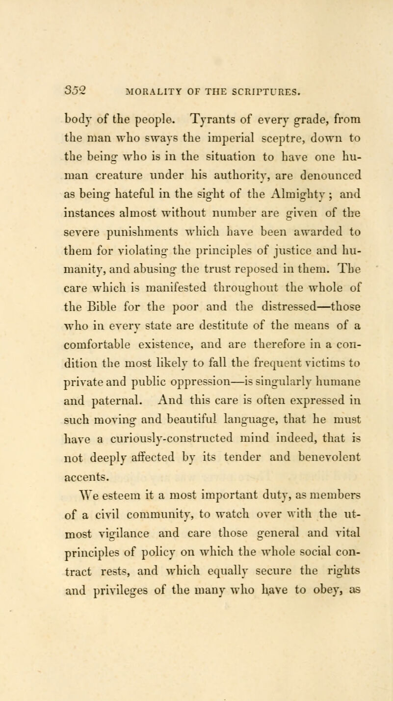 body of the people. Tyrants of every grade, from the man who sways the imperial sceptre, down to the being- who is in the situation to have one hu- man creature under his authoritv, are denounced as being- hateful in the sight of the Almightv ; and instances almost without number are given of the severe punishments which have been awarded to them for violating the principles of justice and hu- manity, and abusing the trust reposed in them. The care which is manifested throug-hout the whole of the Bible for the poor and the distressed—those who in every state are destitute of the means of a comfortable existence, and are therefore in a con- dition the most likely to fall the frequent victims to private and public oppression—is singularly humane and paternal. And this care is often expressed in such moving and beautiful language, that he must have a curiously-constructed mind indeed, that is not deeply aifected by its tender and benevolent accents. We esteem it a most important duty, as members of a civil community, to watch over Mith the ut- most vigilance and care those general and vital principles of policy on which the whole social con- tract rests, and which equally secure the rights and privileges of the many who have to obey, as