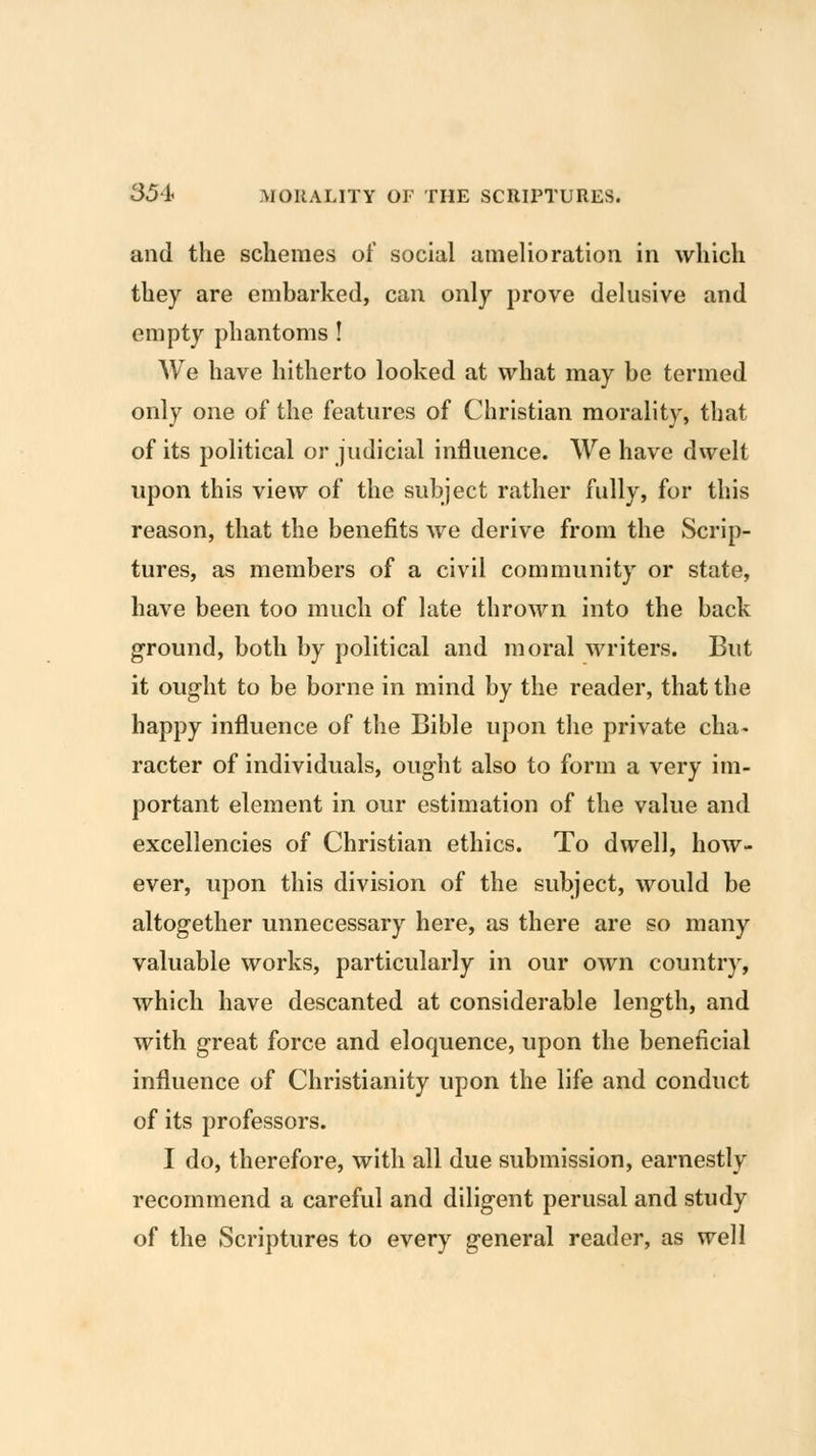 and the schemes of social amelioration in which they are embarked, can only prove delusive and empty phantoms! We have hitherto looked at what may be termed only one of the features of Christian morality, that of its political or judicial influence. We have dwelt upon this view of the subject rather fully, for this reason, that the benefits we derive from the Scrip- tures, as members of a civil community or state, have been too much of late thrown into the back ground, both by political and moral writers. But it ought to be borne in mind by the reader, that the happy influence of the Bible upon the private cha- racter of individuals, ought also to form a very im- portant element in our estimation of the value and excellencies of Christian ethics. To dwell, how- ever, upon this division of the subject, would be altogether unnecessary here, as there are so many valuable works, particularly in our own country, which have descanted at considerable length, and with great force and eloquence, upon the beneficial influence of Christianity upon the life and conduct of its professors. I do, therefore, with all due submission, earnestly recommend a careful and diligent perusal and study of the Scriptures to every general reader, as well