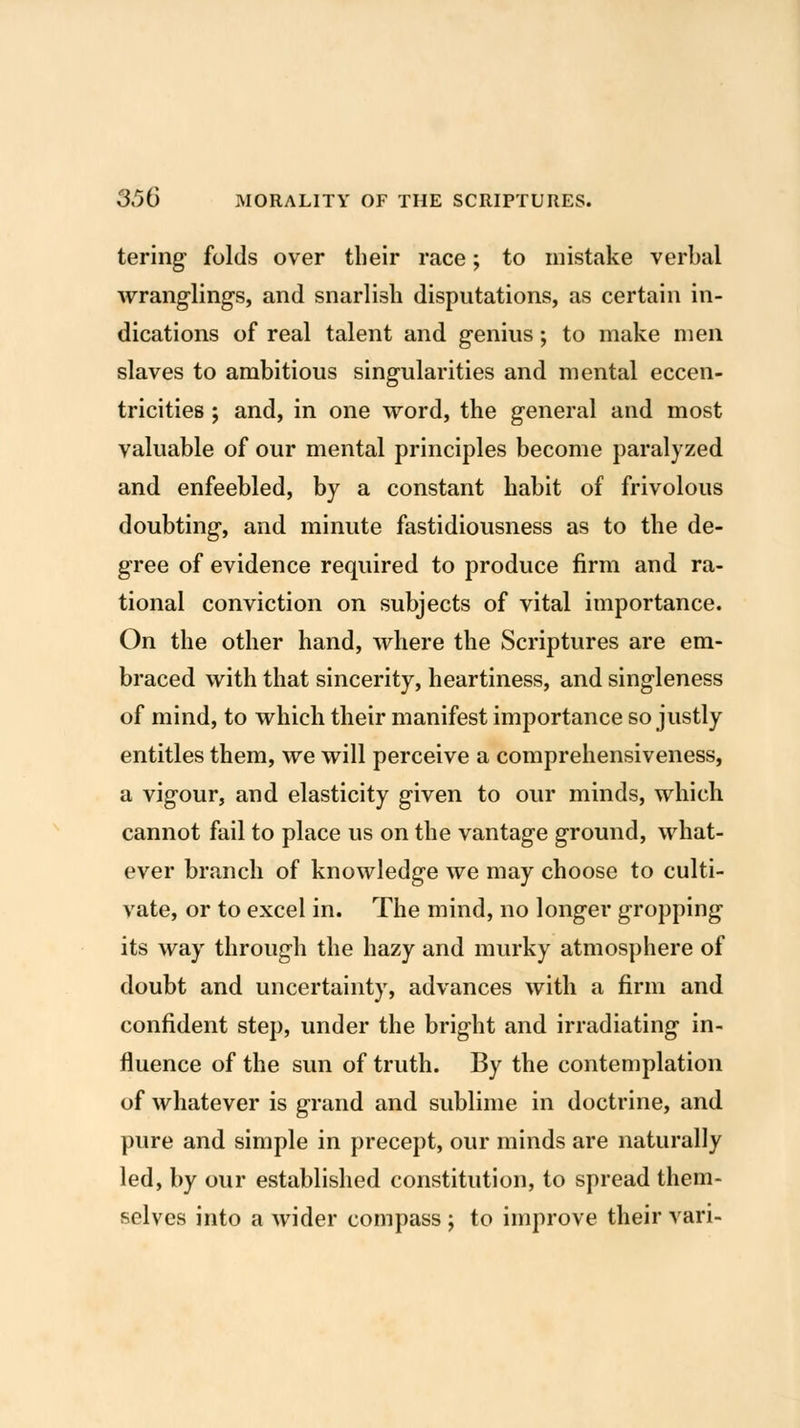 tering folds over their race; to mistake verbal wranglings, and snarlish disputations, as certain in- dications of real talent and genius; to make men slaves to ambitious singularities and mental eccen- tricities ; and, in one word, the general and most valuable of our mental principles become paralyzed and enfeebled, by a constant habit of frivolous doubting, and minute fastidiousness as to the de- gree of evidence required to produce firm and ra- tional conviction on subjects of vital importance. On the other hand, where the Scriptures are em- braced with that sincerity, heartiness, and singleness of mind, to which their manifest importance so justly entitles them, we will perceive a comprehensiveness, a vigour, and elasticity given to our minds, which cannot fail to place us on the vantage ground, what- ever branch of knowledge we may choose to culti- vate, or to excel in. The mind, no longer gropping its way through the hazy and murky atmosphere of doubt and uncertainty, advances with a firm and confident step, under the bright and irradiating in- fluence of the sun of truth. By the contemplation of whatever is grand and sublime in doctrine, and pure and simple in precept, our minds are naturally led, by our established constitution, to spread them- selves into a wider compass ; to improve their vari-