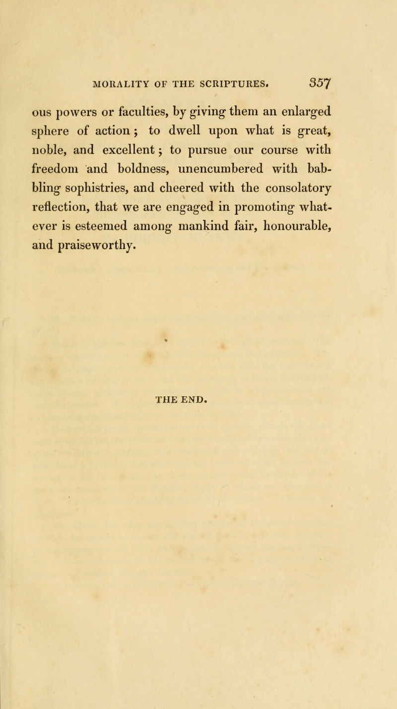 ous powers or faculties, by giving them an enlarged sphere of action ; to dwell upon what is great, noble, and excellent; to pursue our course with freedom and boldness, unencumbered with bab- bling sophistries, and cheered with the consolatory reflection, that we are engaged in promoting what- ever is esteemed among mankind fair, honourable, and praiseworthy. THE END.