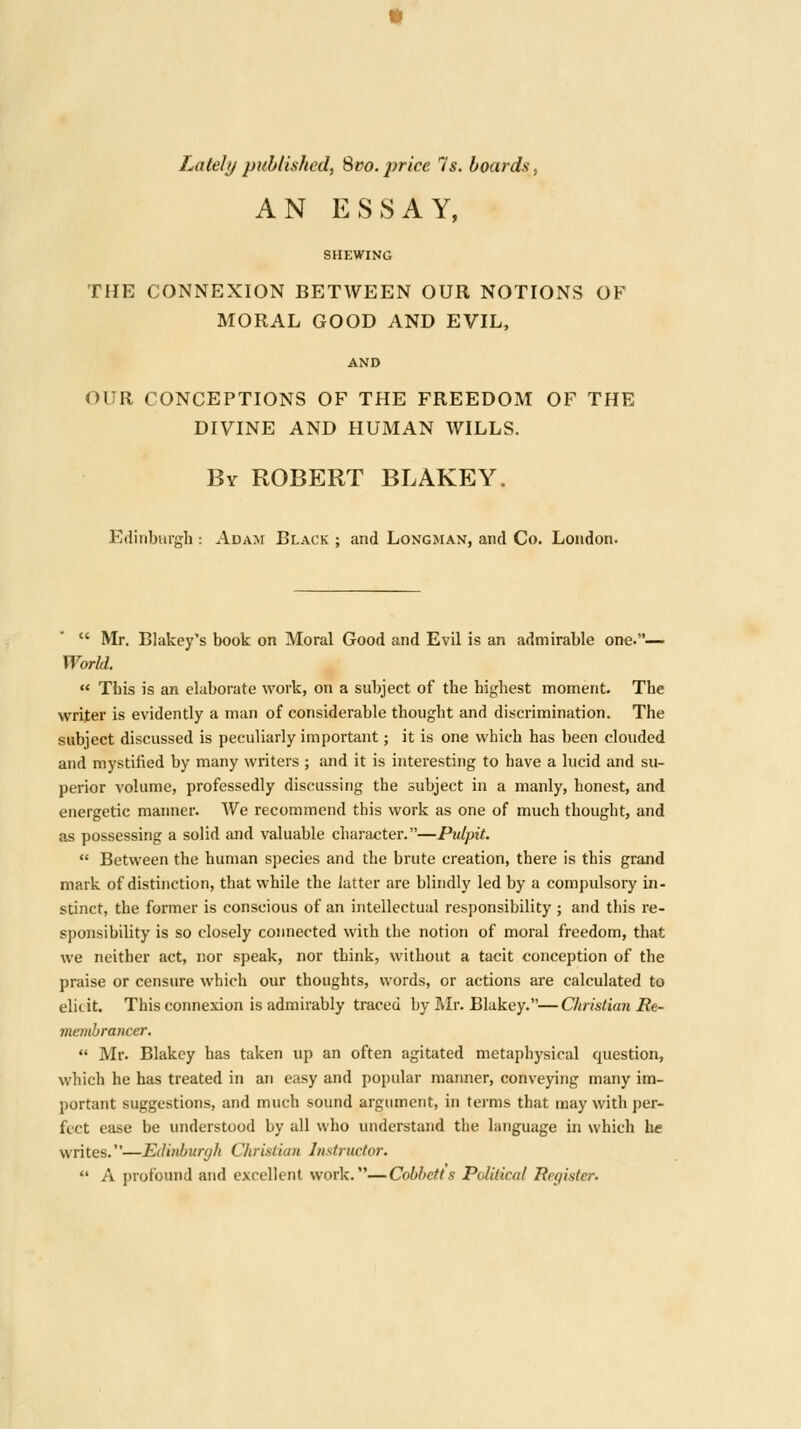 Lately published, Svo. price 7s. boards. AN ESSAY, SHEWING THE CONNEXION BETWEEN OUR NOTIONS OF MORAL GOOD AND EVIL, AND OUR CONCEPTIONS OF THE FREEDOM OF THE DIVINE AND HUMAN WILLS. By ROBERT BLAKEY, Edinburgh : Adam Black ; and Longman, and Co. London.  Mr. Blakey's book on Moral Good and Evil is an admirable one.^ World.  This is an elaborate work, on a subject of the highest moment. The writer is evidently a man of considerable thouglit and discrimination. The subject discussed is peculiarly important; it is one which has been clouded and mystified by many writers ; and it is interesting to have a lucid and su- perior volume, professedly discussing the subject in a manly, honest, and energetic manner. We recommend this work as one of much thought, and as possessing a solid and valuable character.—Pulpit.  Between the human species and the brute creation, there is this grand mark of distinction, that while the latter are blindly led by a compulsory in- stinct, the former is conscious of an intellectual responsibility ; and this re- sponsibility is so closely connected with the notion of moral freedom, that we neither act, nor speak, nor think, without a tacit conception of the praise or censure which our thoughts, words, or actions are calculated to elicit. This connexion is admirably traced by Mr. Blakey.—Christian Re- membrancer.  Mr. Blakey has taken up an often agitated metaphysical question, which he has treated in an easy and popular manner, conveying many im- portant suggestions, and much sound argument, in terms that may with per- fect ease be understood by all who understand the language in which be writes.—Edinhunjh Christian Instructor.  A profound and excellent work.—Cobbetis Political Register.