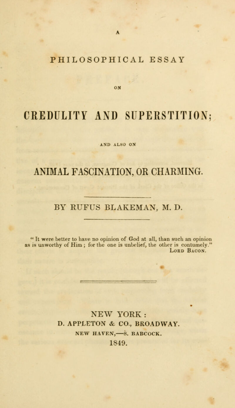 PHILOSOPHICAL ESSAY ON CREDULITY AND SUPERSTITION; AND ALSO ON ANIMAL FASCINATION, OR CHARMING. BY RUFUS BLAKEMAN, M. D.  It were better to have no opinion of God at all, than such an opinion as is unworthy of Him ; for the one is unbelief, the other is contumely. Lord Bacon. NEW YORK : D. APPLETON & CO., BROADWAY. NEW HAVEN, S. BABCOCK. 1849.