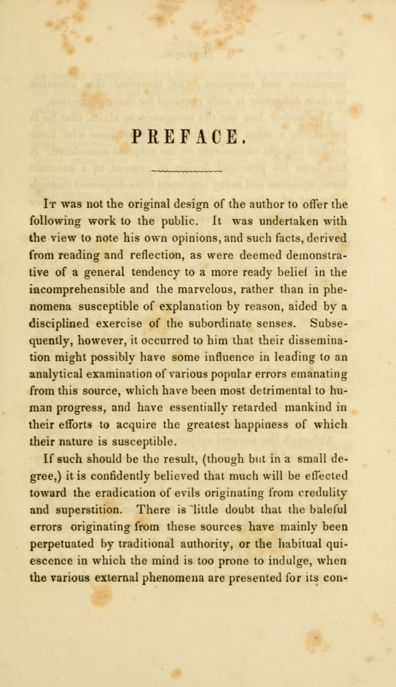 PREFACE, It was not the original design of the author to offer the following work to the public. It was undertaken with the view to note his own opinions, and such facts, derived from reading and reflection, as were deemed demonstra- tive of a general tendency to a more ready belief in the incomprehensible and the marvelous, rather than in phe- nomena susceptible of explanation by reason, aided by a disciplined exercise of the subordinate senses. Subse- quently, however, it occurred to him that their dissemina- tion might possibly have some influence in leading to an analytical examination of various popular errors emanating from this source, which have been most detrimental to hu- man progress, and have essentially retarded mankind in their efforts to acquire the greatest happiness of which their nature is susceptible. If such should be the result, (though but in a small de- gree,) it is confidently believed that much will be effected toward the eradication of evils originating from credulity and superstition. There is kittle doubt that the baleful errors originating from these sources have mainly been perpetuated by traditional authority, or the habitual qui- escence in which the mind is too prone to indulge, when the various external phenomena are presented for its con-