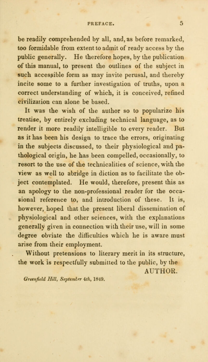 be readily comprehended by all, and, as before remarked, too formidable from extent to admit of ready access by the public generally. He therefore hopes, by the publication of this manual, to present the outlines of the subject in such accessible form as may invite perusal, and thereby incite some to a further investigation of truths, upon a correct understanding of which, it is conceived, refined civilization can alone be based. It was the wish of the author so to popularize his treatise, by entirely excluding technical language, as to render it more readily intelligible to every reader. But as it has been his design to trace the errors, originating in the subjects discussed, to their physiological and pa- thological origin, he has been compelled, occasionally, to resort to the use of the technicalities of science, with the view as well to abridge in diction as to facilitate the ob- ject contemplated. He would, therefore, present this as an apology to the non-professional reader for the occa- sional reference to, and introduction of these. It is, however, hoped that the present liberal dissemination of physiological and other sciences, with the explanations generally given in connection with their use, will in some degree obviate the difficulties which he is aware must arise from their employment. Without pretensions to literary merit in its structure, the work is respectfully submitted to the public, by the AUTHOR. Greenfield Hill, September 4th, 1819.