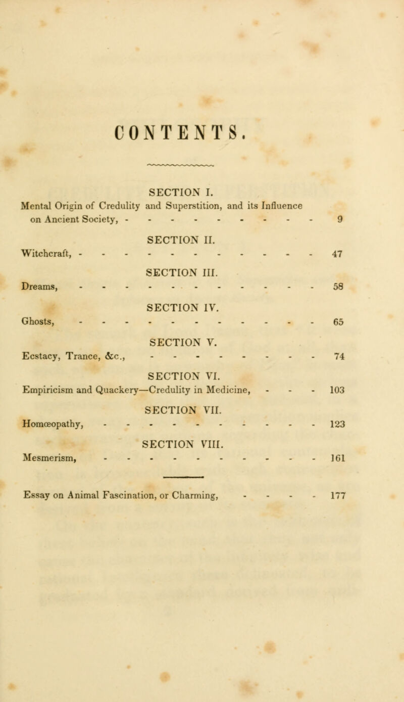 CONTENTS. SECTION I. Mental Origin of Credulity and Superstition, and its Influence on Ancient Society, 9 SECTION II. Witchcraft, 47 SECTION III. Dreams, 58 SECTION IV. Ghosts, 65 SECTION V. Ecstacy, Trance, &c, 74 SECTION VI. Empiricism and Quackery—Credulity in Medicine, - - - 103 SECTION VII. Homoeopathy, 123 SECTION VIII. Mesmerism, 161 Essay on Animal Fascination, or Charming, - . . 177