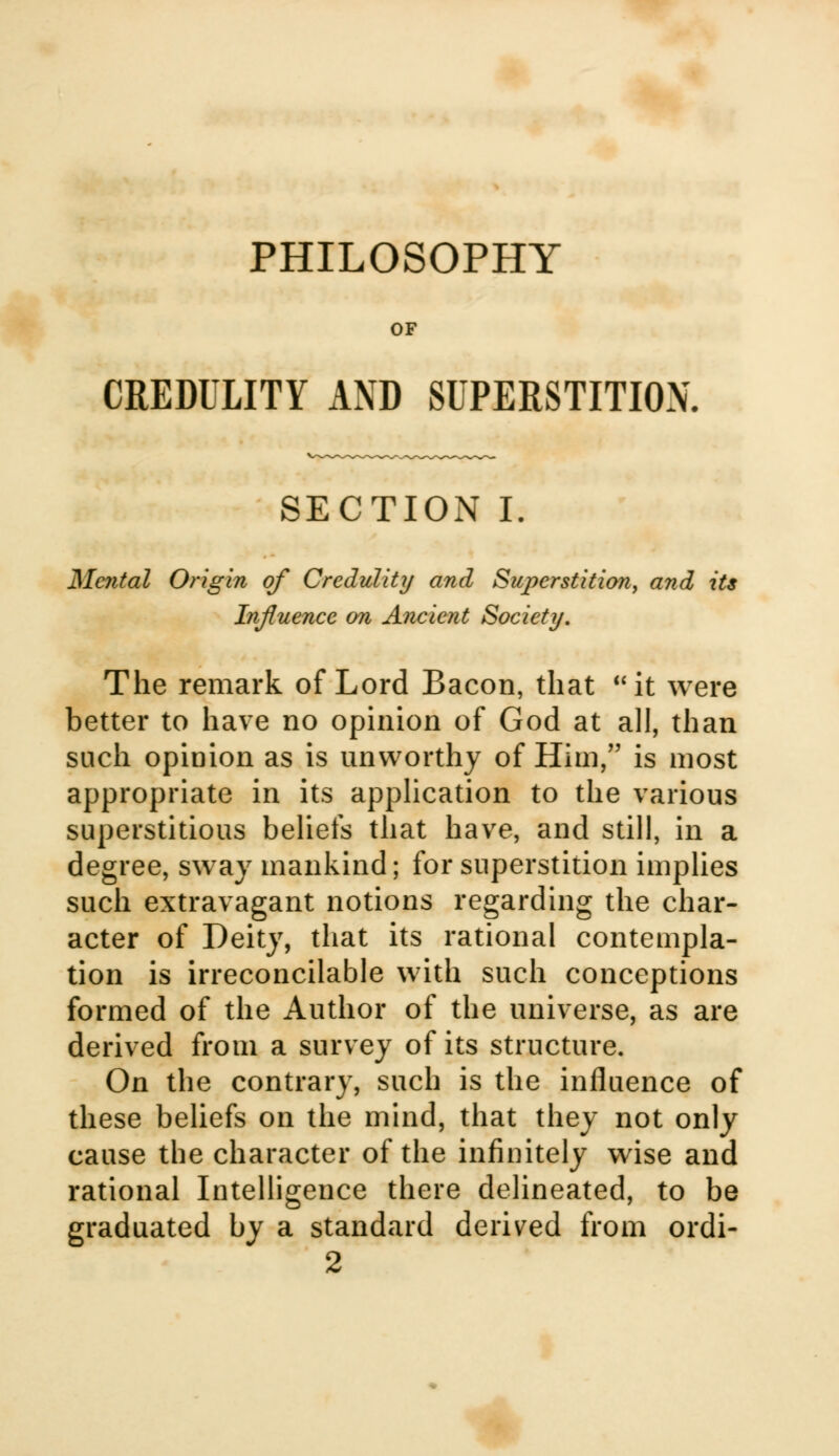 PHILOSOPHY OF CREDULITY AND SUPERSTITION. SECTION I. Mental Origin of Credulity and Superstition, and its Influence on Ancient Society. The remark of Lord Bacon, that it were better to have no opinion of God at all, than such opinion as is unworthy of Him, is most appropriate in its application to the various superstitious beliefs that have, and still, in a degree, sway mankind; for superstition implies such extravagant notions regarding the char- acter of Deity, that its rational contempla- tion is irreconcilable with such conceptions formed of the Author of the universe, as are derived from a survey of its structure. On the contrary, such is the influence of these beliefs on the mind, that they not only cause the character of the infinitely wise and rational Intelligence there delineated, to be graduated by a standard derived from ordi-