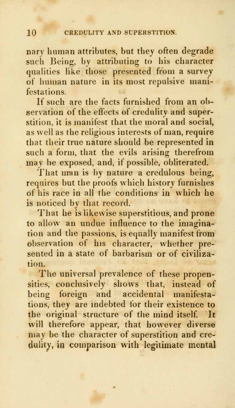 nary human attributes, but they often degrade such Being, by attributing to his character qualities like those presented from a survey of human nature in its most repulsive mani- festations. If such are the facts furnished from an ob- servation of the effects of credulity and super- stition, it is manifest that the moral and social, as well as the religious interests of man, require that their true nature should be represented in such a form, that the evils arising therefrom may be exposed, and, if possible, obliterated. That m-aii is by nature a credulous being, requires but the proofs which history furnishes of his race in all the conditions in which he is noticed by that record. That he is likewise superstitious, and prone to allow an undue influence to the ima^ina- tion and the passions, is equally manifest from observation of his character, whether pre- sented in a state of barbarism or of civiliza- tion. The universal prevalence of these propen- sities, conclusively shows that, instead of being foreign and accidental manifesta- tions, they are indebted for their existence to the original structure of the mind itself. It will therefore appear, that however diverse may be the character of superstition and cre- dulity, in comparison with legitimate mental