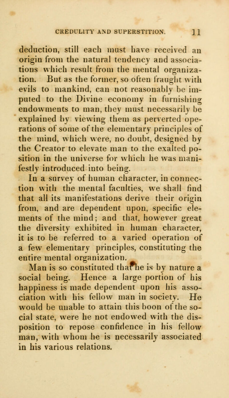 deduction, still each must have received an origin from the natural tendency and associa- tions which result from the mental or^aniza- tion. But as the former, so often fraught with evils to mankind, can not reasonably be im- puted to the Divine economy in furnishing endowments to man, they must necessarily be explained by viewing them as perverted ope- rations of some of the elementary principles of the mind, which were, no doubt, designed by the Creator to elevate man to the exalted po- sition in the universe for which he was mani- festly introduced into being. In a survey of human character, in connec- tion with the mental faculties, we shall find that all its manifestations derive their origin from, and are dependent upon, specific ele- ments of the mind; and that, however great the diversity exhibited in human character, it is to be referred to a varied operation of a few elementary principles, constituting the entire mental organization. Man is so constituted thaFhe is by nature a social being. Hence a large portion of his happiness is made dependent upon his asso- ciation with his fellow man in society. He would be unable to attain this boon of the so- cial state, were he not endowed with the dis- position to repose confidence in his fellow man, with whom he is necessarily associated in his various relations.